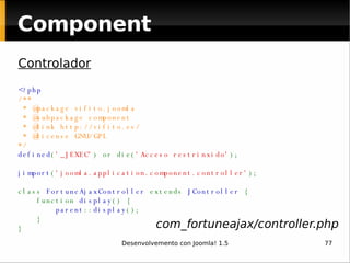 Component Controlador <?php /**  * @package vifito.joomla  * @subpackage component  * @link http://vifito.es/   * @license GNU/GPL    */ defined ( '_JEXEC' ) or die( 'Acceso restrinxido' ); jimport ( 'joomla.application.component.controller' ); class  FortuneAjaxController  extends  JController  {     function  display () {          parent :: display ();     }  }  com_fortuneajax/controller.php 