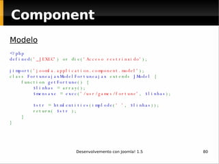 Component Modelo <?php defined ( '_JEXEC' ) or die( 'Acceso restrinxido' ); jimport ( 'joomla.application.component.model' ); class  FortuneajaxModelFortuneajax  extends  JModel  {     function  getFortune () {          $linhas  = array();          $mensaxe  =  exec ( '/usr/games/fortune' ,  $linhas );                           $str  =  htmlentities ( implode ( ' ' ,  $linhas ));         return(  $str  );     } }   