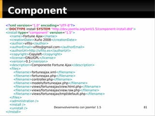 Component <? xml   version = "1.0"   encoding = "UTF-8" ?> <! DOCTYPE  install  SYSTEM   " http://dev.joomla.org/xml/1.5/component-install.dtd " > <install  type = "component"   version = "1.5" > <name> Fortune Ajax </name> <creationDate> Xuño 2008 </creationDate> <author> vifito </author> <authorEmail> [email_address] </authorEmail> <authorUrl> http://vifito.es </authorUrl> <copyright> Copyleft </copyright> <license> GNU/GPL </license> <version> 0.1 </version> <description> Componente Fortune Ajax </description> <files> <filename> fortuneajax.xml </filename> <filename> fortuneajax.php </filename> <filename> controller.php </filename> <filename> models/fortuneajax.php </filename> <filename> views/fortuneajax/view.html.php </filename> <filename> views/fortuneajax/view.raw.php </filename> <filename> views/fortuneajax/tmpl/default.php </filename> </files> <administration /> <install /> <unistall /> </install> 