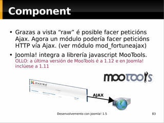 Component Grazas a vista “raw” é posible facer peticións Ajax. Agora un módulo podería facer peticións HTTP vía Ajax. (ver módulo mod_fortuneajax) Joomla! integra a librería javascript MooTools.  OLLO: a última versión de MooTools é a 1.12 e en Joomla! inclúese a 1.11 