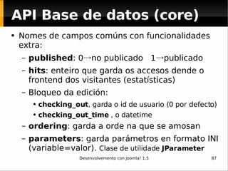 API Base de datos (core) Nomes de campos comúns con funcionalidades extra: published : 0 -> no publicado  1 -> publicado hits : enteiro que garda os accesos dende o frontend dos visitantes (estatísticas) Bloqueo da edición:  checking_out , garda o id de usuario (0 por defecto) checking_out_time  , o datetime ordering : garda a orde na que se amosan parameters : garda parámetros en formato INI (variable=valor).  Clase de utilidade  JParameter 