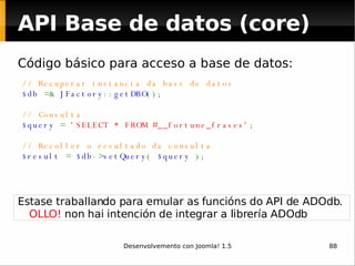 API Base de datos (core) Código básico para acceso a base de datos: // Recuperar instancia da base de datos $db  =&  JFactory :: getDBO (); // Consulta $query  =  'SELECT * FROM #__fortune_frases' ; // Recoller o resultado da consulta $result  =  $db -> setQuery (  $query  ); Estase traballando para emular as funcións do API de ADOdb.  OLLO!  non hai intención de integrar a librería ADOdb 