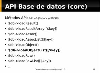 API Base de datos (core) Métodos API:  $db =& JFactory::getDBO(); $db->loadResult() $db->loadResultArray([$key]) $db->loadAssoc() $db->loadAssocList([$key]) $db->loadObject() $db->loadObjectList([$key]) $db->loadRow() $db->loadRowList([$key]) ... 