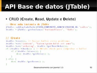 CRUD ( C reate,  R ead,  U pdate e  D elete) //  Obter unha instancia de JTable JTable :: addIncludePath ( JPATH_COMPONENT_ADMINISTRATOR . DS . 'tables' ); $table  =  JTable :: getInstance ( 'FortuneFrases' ,  'Table' ); // Create $table -> reset ();  // Vaciar buffer evita problemas $table -> set ( 'content' ,  "Lorem ipsum dolor sit amet" ); $table -> set ( 'ordering' ,  $table -> getNextOrder ()); if ( $table -> check ()) {  // Método check para comprobar o buffer      if (! $table -> store ()) {         die(  $table -> getError () );     } } else {          die(  $table -> getError () ); } API Base de datos (JTable) 