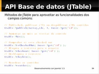 Métodos de JTable para aproveitar as funcionalidades dos campos comúns: // Published, publicar (=1) ou despublicar (=0) contidos  $table -> publish ( $array_ids ,  1 ,  $user -> get ( 'id' )); // Aumentar un máis as visitas do contido $table -> hit (); // Comprobar si esta checked out $table -> isCheckedOut (  $user -> get ( 'id' ) ); // Bloquea o rexistro para o usuario $table -> checkout (  $user -> get ( 'id' ) ); // Desbloquea o rexistro  $table -> checkin (); // Reordear os contidos $table -> reorder (); API Base de datos (JTable) 