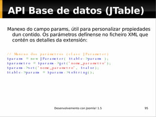 Manexo do campo params, útil para personalizar propiedades dun contido. Os parámetros defínense no ficheiro XML que contén os detalles da extensión: // Manexo dos parámetros (clase JParameter) $params  = new  JParameter (  $table -> params  ); $parametro  =  $params -> get ( 'nome_parametro' ); $params -> set ( 'nome_parametro' ,  $valor ); $table -> params  =  $params -> toString (); API Base de datos (JTable) 