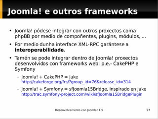 Joomla! pódese integrar con outros proxectos coma phpBB por medio de compoñentes, plugins, módulos, ... Por medio dunha interface XML-RPC garántese a  interoperabilidade . Tamén se pode integrar dentro de Joomla! proxectos desenvolvidos con frameworks web: p.e.- CakePHP e Symfony Joomla! + CakePHP = Jake http://cakeforge.org/frs/?group_id=76&release_id=314   Joomla! + Symfony = sfJoomla15Bridge, inspirado en Jake http://trac.symfony-project.com/wiki/sfJoomla15BridgePlugin   Joomla! e outros frameworks 