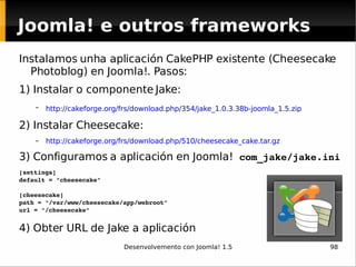 Joomla! e outros frameworks Instalamos unha aplicación CakePHP existente (Cheesecake Photoblog) en Joomla!. Pasos: 1) Instalar o componente Jake: http://cakeforge.org/frs/download.php/354/jake_1.0.3.38b-joomla_1.5.zip   2) Instalar Cheesecake: http://cakeforge.org/frs/download.php/510/cheesecake_cake.tar.gz   3) Configuramos a aplicación en Joomla!  com_jake/jake.ini [settings] default = "cheesecake" [cheesecake] path = "/var/www/cheesecake/app/webroot" url = "/cheesecake" 4) Obter URL de Jake a aplicación 
