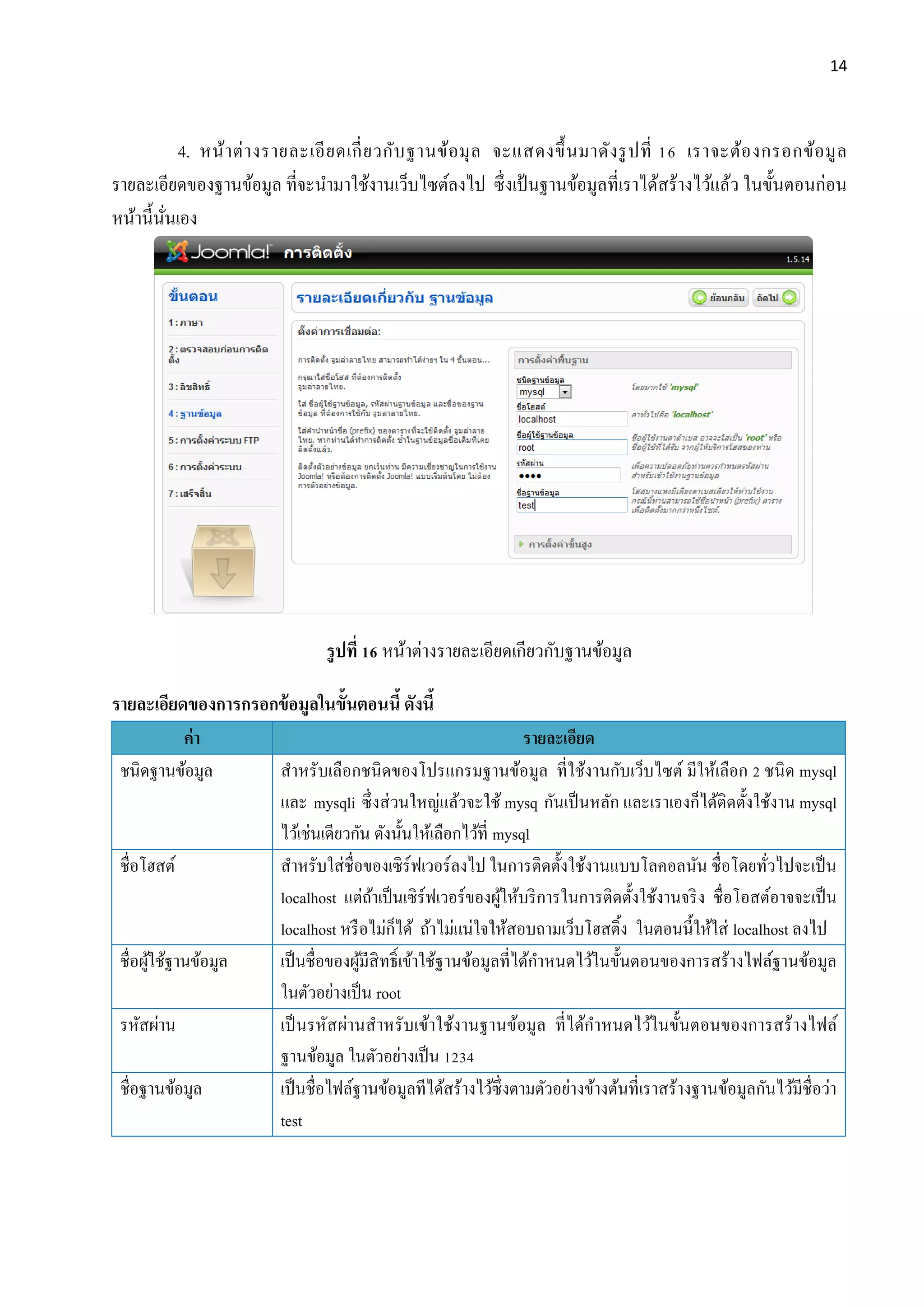 14
4. หน้าต่างรายละเอียดเกี่ยวกับฐานข้อมุล จะแสดงขึ้นมาดังรูปที่ 16 เราจะต้องกรอกข้อมูล
รายละเอียดของฐานข้อมูล ที่จะนามาใช้งานเว็บไซต์ลงไป ซึ่งเป้ นฐานข้อมูลที่เราได้สร้างไว้แล้ว ในขั้นตอนก่อน
หน้านี้นั่นเอง
รูปที่ 16 หน้าต่างรายละเอียดเกียวกับฐานข้อมูล
รายละเอียดของการกรอกข้อมูลในขั้นตอนนี้ ดังนี้
ค่า รายละเอียด
ชนิดฐานข้อมูล สาหรับเลือกชนิดของโปรแกรมฐานข้อมูล ที่ใช้งานกับเว็บไซต์ มีให้เลือก 2 ชนิด mysql
และ mysqli ซึ่งส่วนใหญ่แล้วจะใช้ mysq กันเป็นหลัก และเราเองก็ได้ติดตั้งใช้งาน mysql
ไว้เช่นเดียวกัน ดังนั้นให้เลือกไว้ที่ mysql
ชื่อโฮสต์ สาหรับใส่ชื่อของเซิร์ฟเวอร์ลงไป ในการติดตั้งใช้งานแบบโลคอลนัน ชื่อโดยทั่วไปจะเป็น
localhost แต่ถ้าเป็นเซิร์ฟเวอร์ของผู้ให้บริการในการติดตั้งใช้งานจริง ชื่อโอสต์อาจจะเป็น
localhost หรือไม่ก็ได้ ถ้าไม่แน่ใจให้สอบถามเว็บโฮสติ้ง ในตอนนี้ให้ใส่ localhost ลงไป
ชื่อผู้ใช้ฐานข้อมูล เป็นชื่อของผู้มีสิทธิ์เข้าใช้ฐานข้อมูลที่ได้กาหนดไว้ในขั้นตอนของการสร้างไฟล์ฐานข้อมูล
ในตัวอย่างเป็น root
รหัสผ่าน เป็นรหัสผ่านสาหรับเข้าใช้งานฐานข้อมูล ที่ได้กาหนดไว้ในขั้นตอนของการสร้างไฟล์
ฐานข้อมูล ในตัวอย่างเป็น 1234
ชื่อฐานข้อมูล เป็นชื่อไฟล์ฐานข้อมูลทีได้สร้างไว้ซึ่งตามตัวอย่างข้างต้นที่เราสร้างฐานข้อมูลกันไว้มีชื่อว่า
test
 