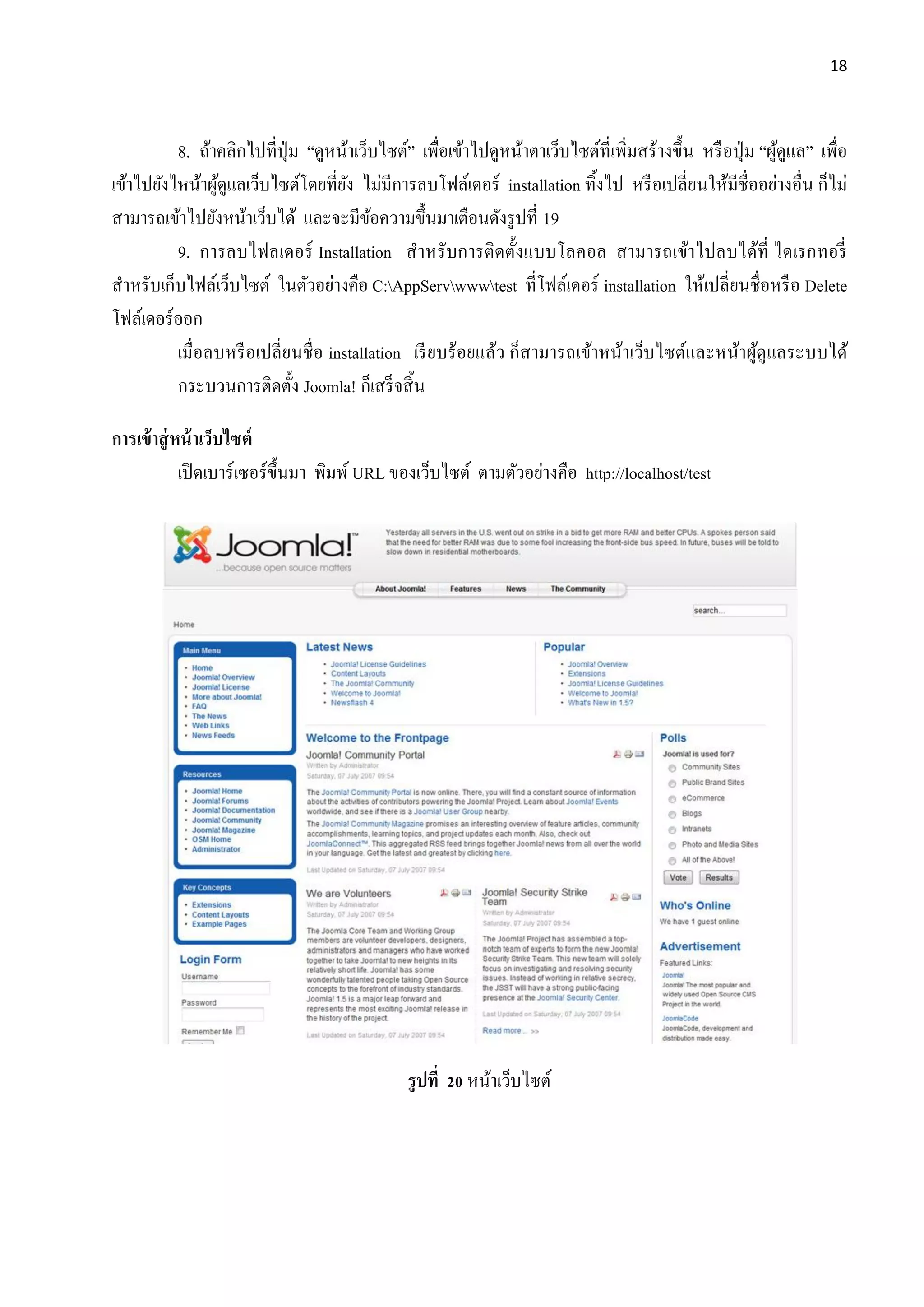 18
8. ถ้าคลิกไปที่ปุ่ม “ดูหน้าเว็บไซต์” เพื่อเข้าไปดูหน้าตาเว็บไซต์ที่เพิ่มสร้างขึ้น หรือปุ่ม “ผู้ดูแล” เพื่อ
เข้าไปยังไหน้าผู้ดูแลเว็บไซต์โดยที่ยัง ไม่มีการลบโฟล์เดอร์ installation ทิ้งไป หรือเปลี่ยนให้มีชื่ออย่างอื่น ก็ไม่
สามารถเข้าไปยังหน้าเว็บได้ และจะมีข้อความขึ้นมาเตือนดังรูปที่ 19
9. การลบไฟลเดอร์ Installation สาหรับการติดตั้งแบบโลคอล สามารถเข้าไปลบได้ที่ ไดเรกทอรี่
สาหรับเก็บไฟล์เว็บไซต์ ในตัวอย่างคือ C:AppServwwwtest ที่โฟล์เดอร์ installation ให้เปลี่ยนชื่อหรือ Delete
โฟล์เดอร์ออก
เมื่อลบหรือเปลี่ยนชื่อ installation เรียบร้อยแล้ว ก็สามารถเข้าหน้าเว็บไซต์และหน้าผู้ดูแลระบบได้
กระบวนการติดตั้ง Joomla! ก็เสร็จสิ้น
การเข้าสู่หน้าเว็บไซต์
เปิดเบาร์เซอร์ขึ้นมา พิมพ์ URL ของเว็บไซต์ ตามตัวอย่างคือ http://localhost/test
รูปที่ 20 หน้าเว็บไซต์
 