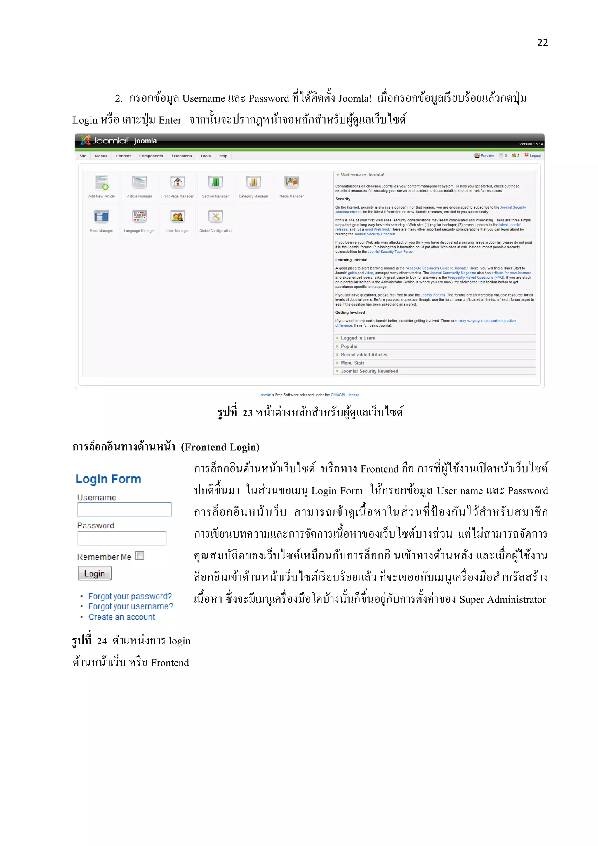 22
2. กรอกข้อมูล Username และ Password ที่ได้ติดตั้ง Joomla! เมื่อกรอกข้อมูลเรียบร้อยแล้วกดปุ่ม
Login หรือ เคาะปุ่ม Enter จากนั้นจะปรากฏหน้าจอหลักสาหรับผู้ดูแลเว็บไซต์
รูปที่ 23 หน้าต่างหลักสาหรับผู้ดูแลเว็บไซต์
การล็อกอินทางด้านหน้า (Frontend Login)
การล็อกอินด้านหน้าเว็บไซต์ หรือทาง Frontend คือ การที่ผู้ใช้งานเปิดหน้าเว็บไซต์
ปกติขึ้นมา ในส่วนขอเมนู Login Form ให้กรอกข้อมูล User name และ Password
การล็อกอินหน้าเว็บ สามารถเข้าดูเนื้อหาในส่วนที่ป้ องกันไว้สาหรับสมาชิก
การเขียนบทความและการจัดการเนื้อหาของเว็บไซต์บางส่วน แต่ไม่สามารถจัดการ
คุณสมบัติดของเว็บไซต์เหมือนกับการล็อกอิ นเข้าทางด้านหลัง และเมื่อผู้ใช้งาน
ล็อกอินเข้าด้านหน้าเว็บไซต์เรียบร้อยแล้ว ก็จะเจออกับเมนูเครื่องมือสาหรัลสร้าง
เนื้อหา ซึ่งจะมีเมนูเครื่องมือใดบ้างนั้นก็ขึ้นอยู่กับการตั้งค่าของ Super Administrator
รูปที่ 24 ตาแหน่งการ login
ด้านหน้าเว็บ หรือ Frontend
 