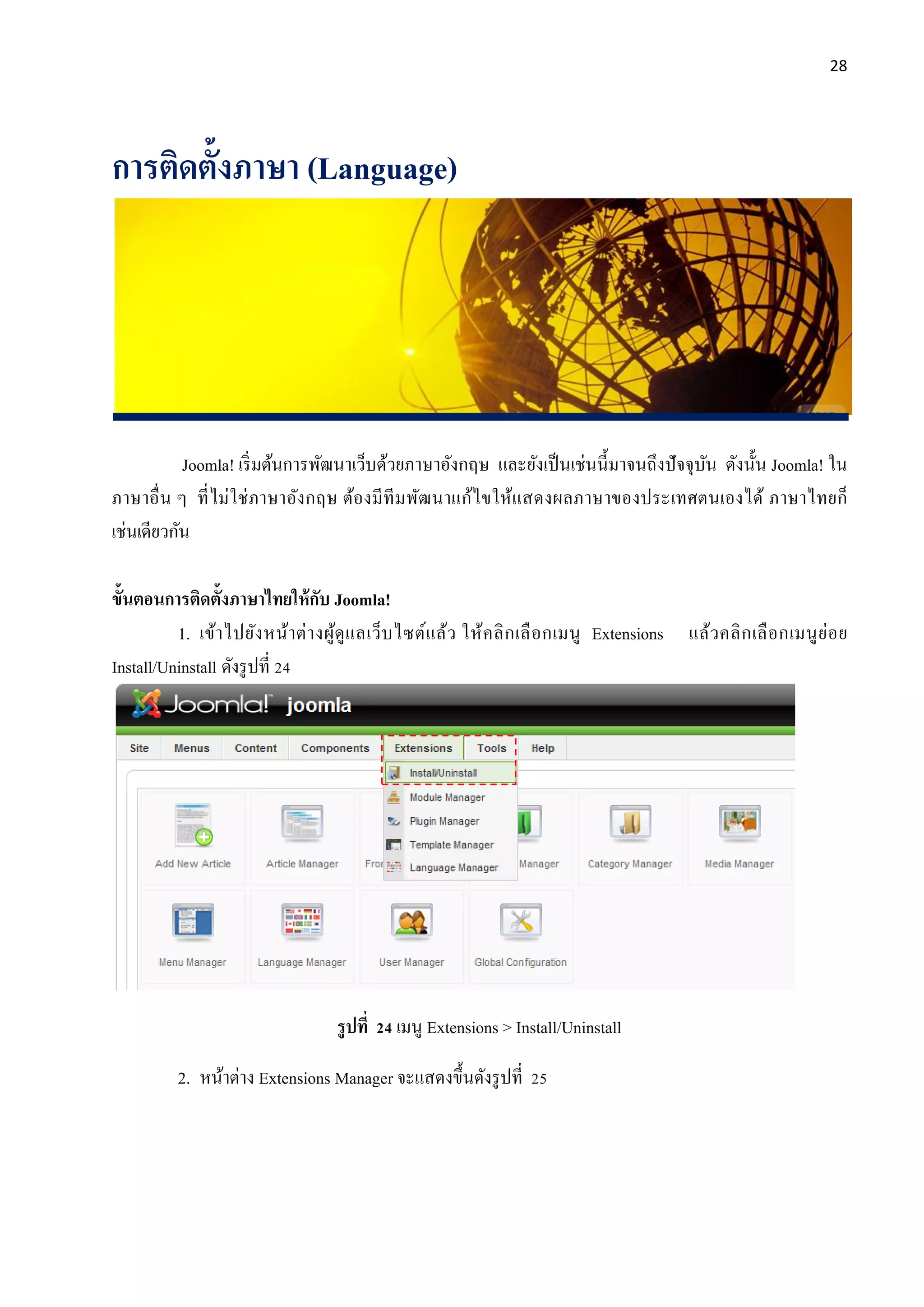 28
การติดตั้งภาษา (Language)
Joomla! เริ่มต้นการพัฒนาเว็บด้วยภาษาอังกฤษ และยังเป็นเช่นนี้มาจนถึงปัจจุบัน ดังนั้น Joomla! ใน
ภาษาอื่น ๆ ที่ไม่ใช่ภาษาอังกฤษ ต้องมีทีมพัฒนาแก้ไขให้แสดงผลภาษาของประเทศตนเองได้ ภาษาไทยก็
เช่นเดียวกัน
ขั้นตอนการติดตั้งภาษาไทยให้กับ Joomla!
1. เข้าไปยังหน้าต่างผู้ดูแลเว็บไซต์แล้ว ให้คลิกเลือกเมนู Extensions แล้วคลิกเลือกเมนูย่อย
Install/Uninstall ดังรูปที่ 24
รูปที่ 24 เมนู Extensions > Install/Uninstall
2. หน้าต่าง Extensions Manager จะแสดงขึ้นดังรูปที่ 25
 