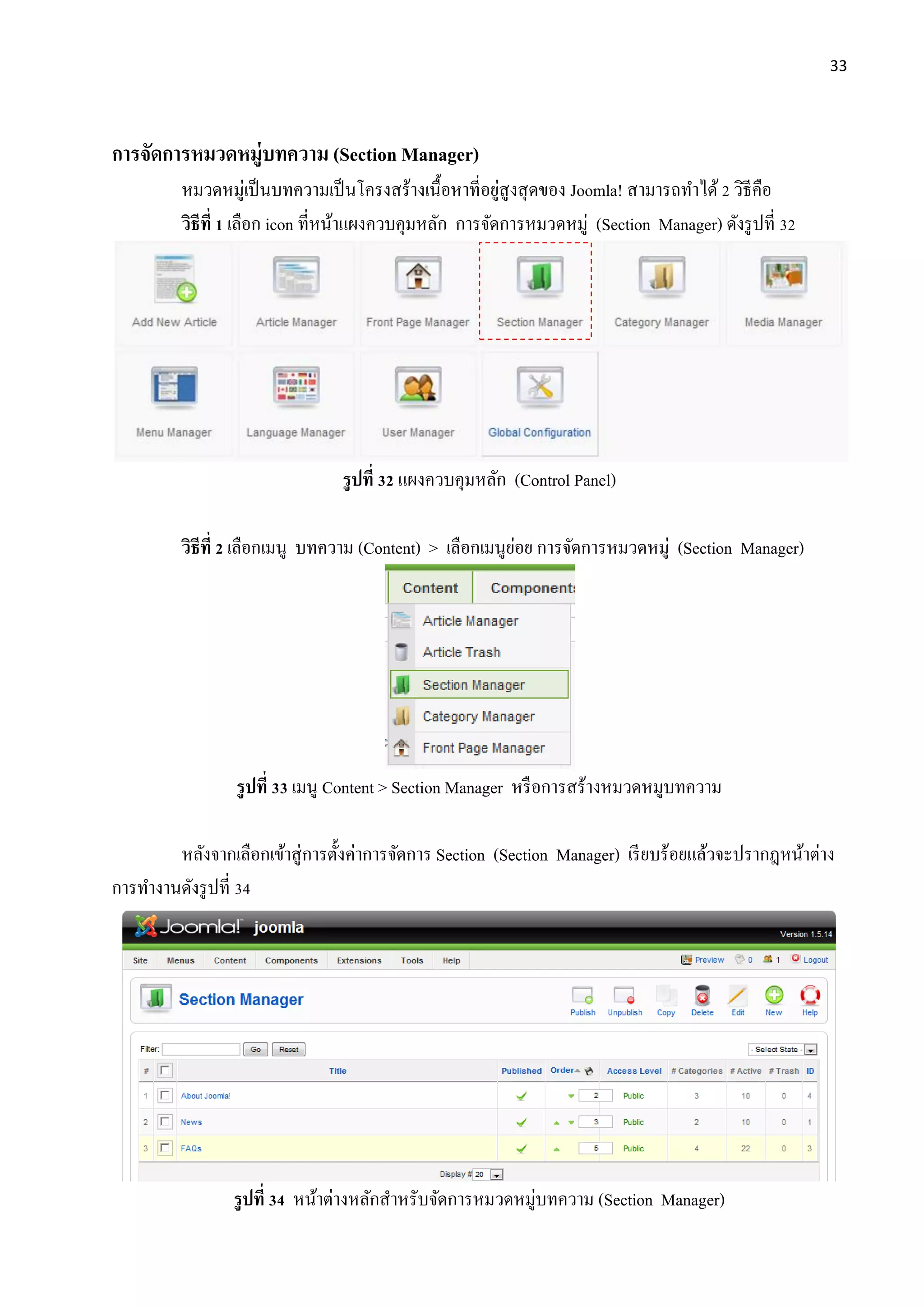33
การจัดการหมวดหมู่บทความ (Section Manager)
หมวดหมู่เป็นบทความเป็นโครงสร้างเนื้อหาที่อยู่สูงสุดของ Joomla! สามารถทาได้2 วิธีคือ
วิธีที่ 1 เลือก icon ที่หน้าแผงควบคุมหลัก การจัดการหมวดหมู่ (Section Manager) ดังรูปที่ 32
รูปที่ 32 แผงควบคุมหลัก (Control Panel)
วิธีที่ 2 เลือกเมนู บทความ (Content) > เลือกเมนูย่อย การจัดการหมวดหมู่ (Section Manager)
รูปที่ 33 เมนู Content > Section Manager หรือการสร้างหมวดหมูบทความ
หลังจากเลือกเข้าสู่การตั้งค่าการจัดการ Section (Section Manager) เรียบร้อยแล้วจะปรากฎหน้าต่าง
การทางานดังรูปที่ 34
รูปที่ 34 หน้าต่างหลักสาหรับจัดการหมวดหมู่บทความ (Section Manager)
 