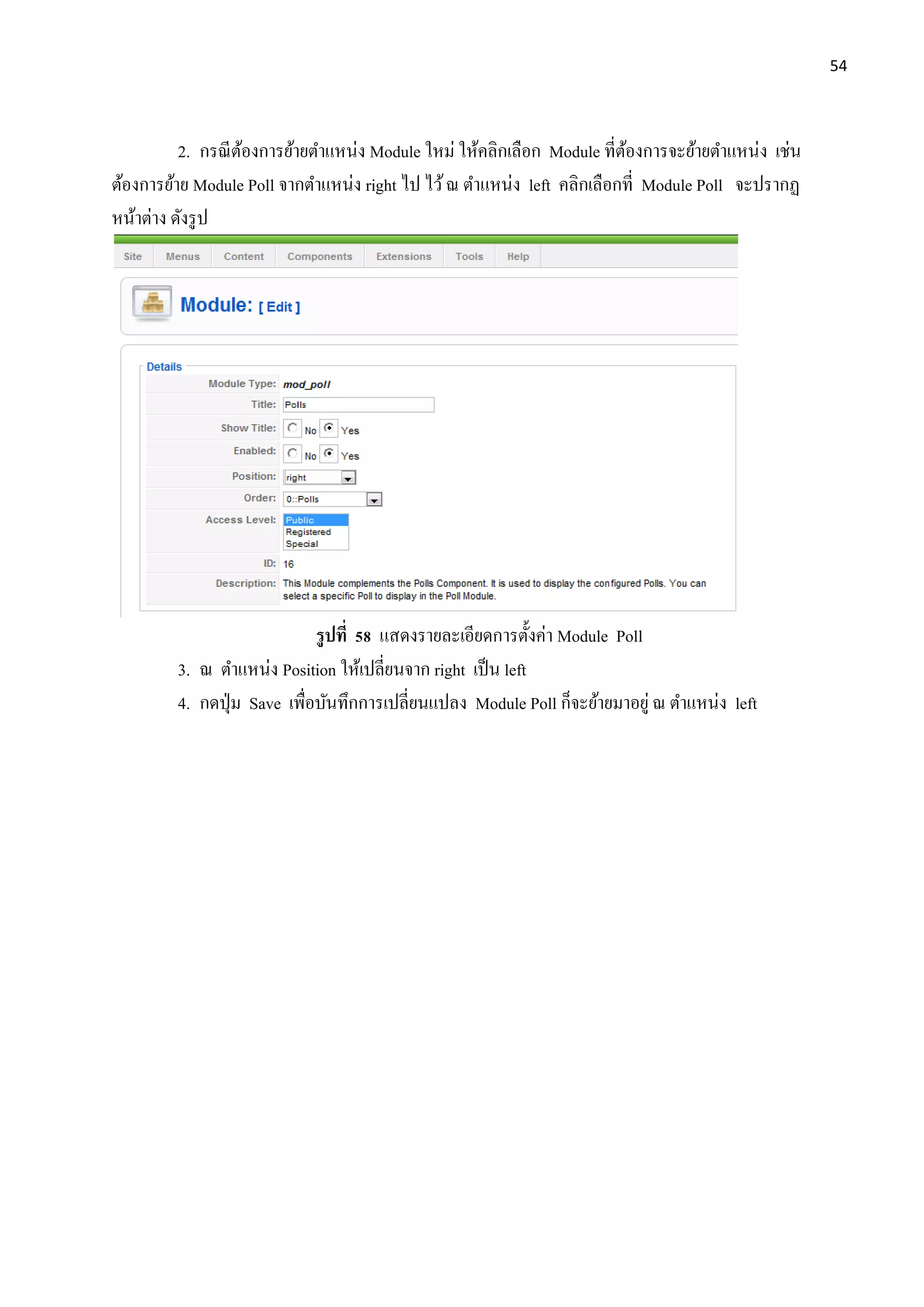 54
2. กรณีต้องการย้ายตาแหน่ง Module ใหม่ ให้คลิกเลือก Module ที่ต้องการจะย้ายตาแหน่ง เช่น
ต้องการย้าย Module Poll จากตาแหน่ง right ไป ไว้ณ ตาแหน่ง left คลิกเลือกที่ Module Poll จะปรากฏ
หน้าต่าง ดังรูป
รูปที่ 58 แสดงรายละเอียดการตั้งค่า Module Poll
3. ณ ตาแหน่ง Position ให้เปลี่ยนจาก right เป็น left
4. กดปุ่ม Save เพื่อบันทึกการเปลี่ยนแปลง Module Poll ก็จะย้ายมาอยู่ ณ ตาแหน่ง left
 