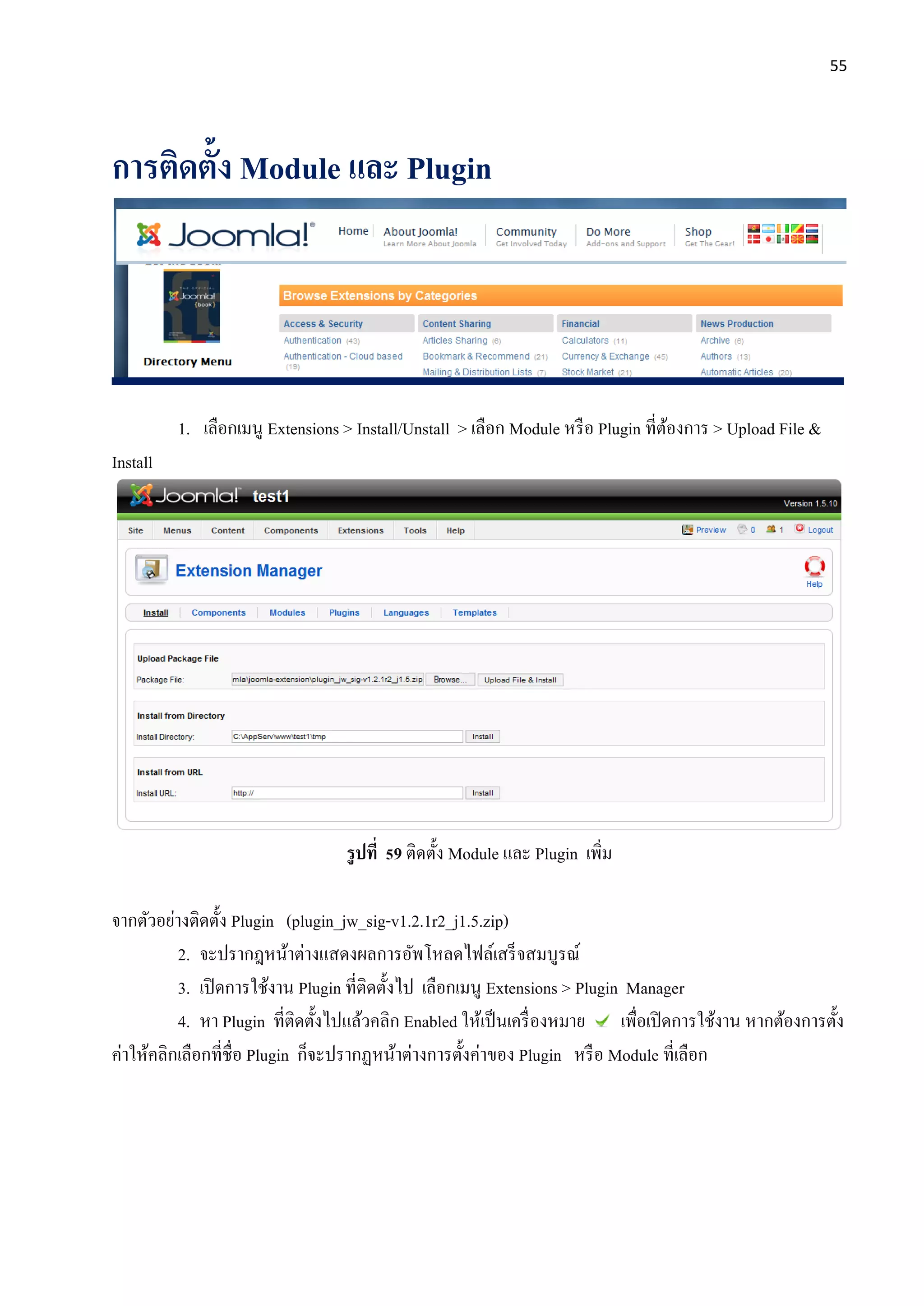 55
การติดตั้ง Module และ Plugin
1. เลือกเมนู Extensions > Install/Unstall > เลือก Module หรือ Plugin ที่ต้องการ > Upload File &
Install
รูปที่ 59 ติดตั้ง Module และ Plugin เพิ่ม
จากตัวอย่างติดตั้ง Plugin (plugin_jw_sig-v1.2.1r2_j1.5.zip)
2. จะปรากฎหน้าต่างแสดงผลการอัพโหลดไฟล์เสร็จสมบูรณ์
3. เปิดการใช้งาน Plugin ที่ติดตั้งไป เลือกเมนู Extensions > Plugin Manager
4. หา Plugin ที่ติดตั้งไปแล้วคลิก Enabled ให้เป็นเครื่องหมาย เพื่อเปิดการใช้งาน หากต้องการตั้ง
ค่าให้คลิกเลือกที่ชื่อ Plugin ก็จะปรากฏหน้าต่างการตั้งค่าของ Plugin หรือ Module ที่เลือก
 