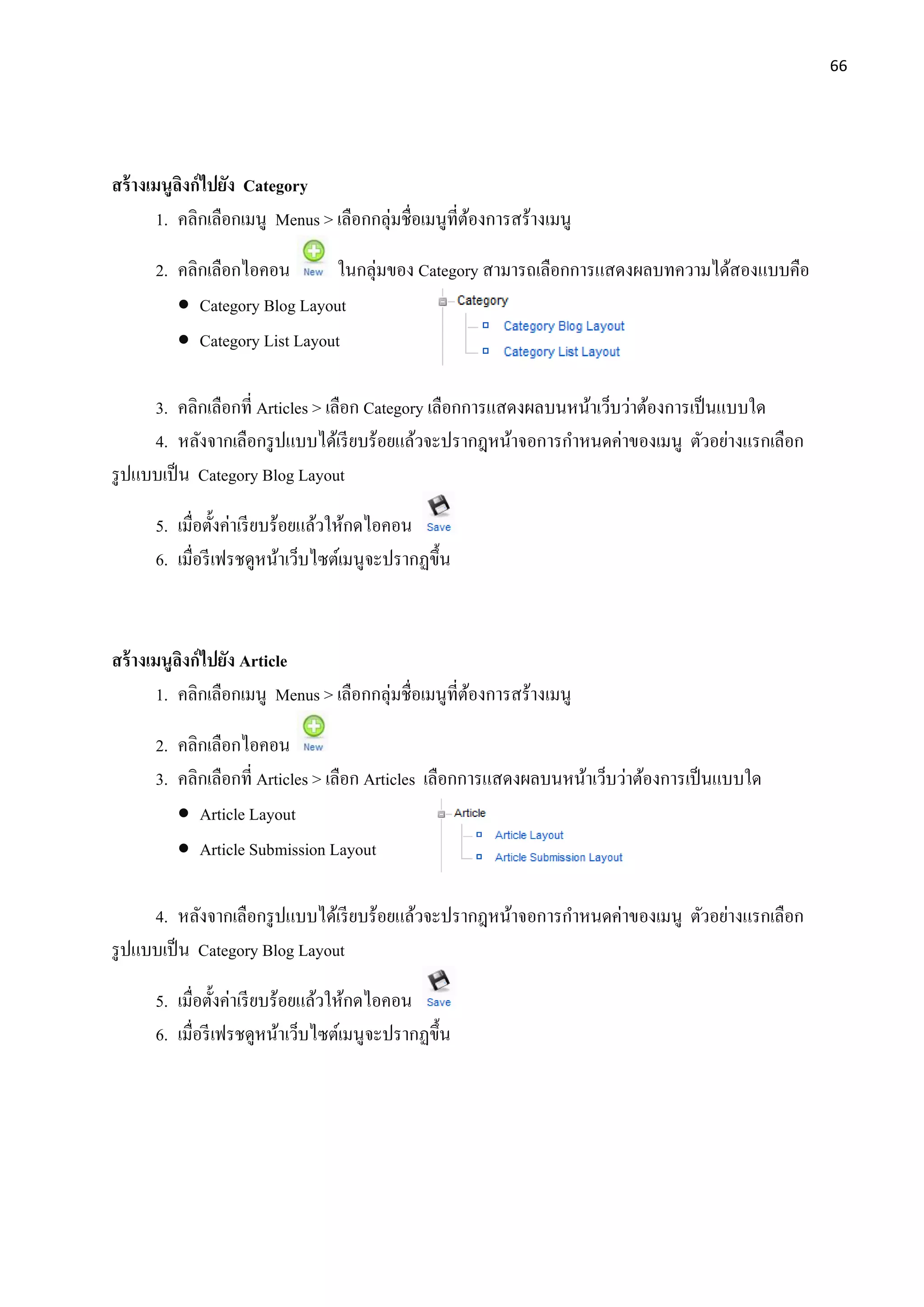 66
สร้างเมนูลิงก์ไปยัง Category
1. คลิกเลือกเมนู Menus > เลือกกลุ่มชื่อเมนูที่ต้องการสร้างเมนู
2. คลิกเลือกไอคอน ในกลุ่มของ Category สามารถเลือกการแสดงผลบทความได้สองแบบคือ
 Category Blog Layout
 Category List Layout
3. คลิกเลือกที่ Articles > เลือก Category เลือกการแสดงผลบนหน้าเว็บว่าต้องการเป็นแบบใด
4. หลังจากเลือกรูปแบบได้เรียบร้อยแล้วจะปรากฎหน้าจอการกาหนดค่าของเมนู ตัวอย่างแรกเลือก
รูปแบบเป็น Category Blog Layout
5. เมื่อตั้งค่าเรียบร้อยแล้วให้กดไอคอน
6. เมื่อรีเฟรชดูหน้าเว็บไซต์เมนูจะปรากฏขึ้น
สร้างเมนูลิงก์ไปยัง Article
1. คลิกเลือกเมนู Menus > เลือกกลุ่มชื่อเมนูที่ต้องการสร้างเมนู
2. คลิกเลือกไอคอน
3. คลิกเลือกที่ Articles > เลือก Articles เลือกการแสดงผลบนหน้าเว็บว่าต้องการเป็นแบบใด
 Article Layout
 Article Submission Layout
4. หลังจากเลือกรูปแบบได้เรียบร้อยแล้วจะปรากฎหน้าจอการกาหนดค่าของเมนู ตัวอย่างแรกเลือก
รูปแบบเป็น Category Blog Layout
5. เมื่อตั้งค่าเรียบร้อยแล้วให้กดไอคอน
6. เมื่อรีเฟรชดูหน้าเว็บไซต์เมนูจะปรากฏขึ้น
 