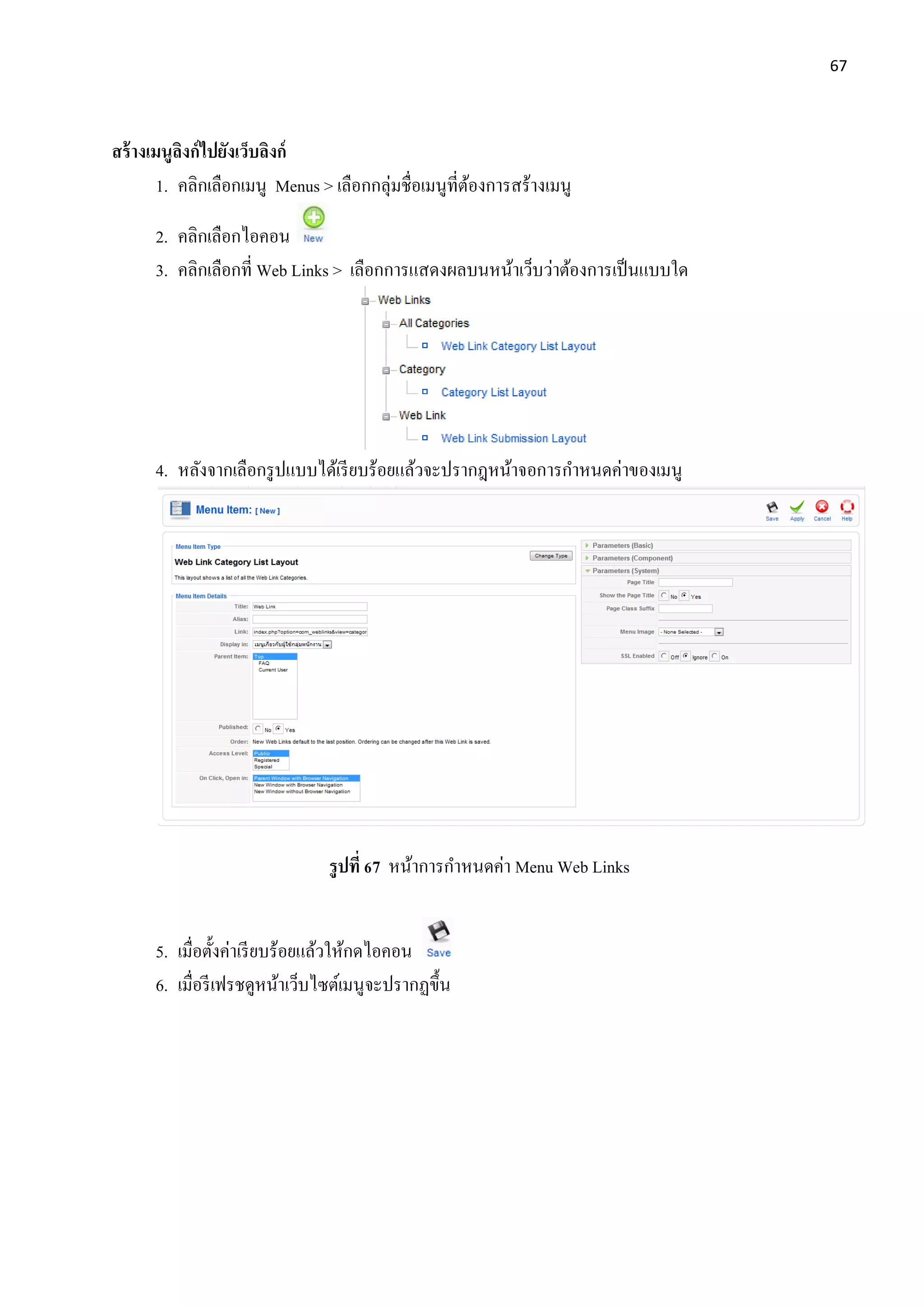 67
สร้างเมนูลิงก์ไปยังเว็บลิงก์
1. คลิกเลือกเมนู Menus > เลือกกลุ่มชื่อเมนูที่ต้องการสร้างเมนู
2. คลิกเลือกไอคอน
3. คลิกเลือกที่ Web Links > เลือกการแสดงผลบนหน้าเว็บว่าต้องการเป็นแบบใด
4. หลังจากเลือกรูปแบบได้เรียบร้อยแล้วจะปรากฎหน้าจอการกาหนดค่าของเมนู
รูปที่ 67 หน้าการกาหนดค่า Menu Web Links
5. เมื่อตั้งค่าเรียบร้อยแล้วให้กดไอคอน
6. เมื่อรีเฟรชดูหน้าเว็บไซต์เมนูจะปรากฏขึ้น
 