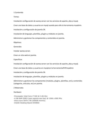 1 Contenido
Temas:
Instalación configuración de wamp server con los servicios de apache, php y mysql.
Crear una base de datos y usuarios en mysql usando para ello la herramienta myadmin.
Instalación y configuración de joomla 3X.
Instalación de lenguajes, plantillas, plugins y módulos en joomla.
Administrar y gestionar los componentes y contenidos en joomla.
Objetivos:
Generales
Instalar wamp server.
Crear un sitio web en joomla.
Específicos
Instalación configuración de wamp server con los servicios de apache, php y mysql.
Crear una base de datos y usuarios en mysqlcon la herramientaPHPmyadmin
Instalación y configuración de joomla 3X.
Instalación de lenguajes, plantillas, plugins y módulos en joomla.
Administrar y gestionar los componentes (modulos, plugins, plantillas, ect) y contenidos
(categorías, artículos, etc) en joomla.
2 Materiales
Hardware
-Procesador Intel Core i7 920 @ 3.06 Ghz
-4 GB RAM DDR3 (solo soporta ese tipo) @ 1066 o 800 Mhz
-Disco duro SATA 1TB (500GB minimo)
-Intel® Desktop Board DX58SO
 