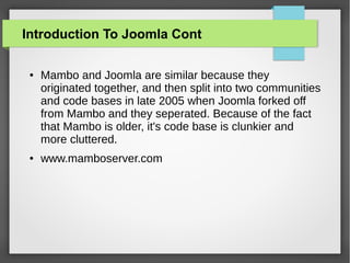 Introduction To Joomla Cont
● Mambo and Joomla are similar because they
originated together, and then split into two communities
and code bases in late 2005 when Joomla forked off
from Mambo and they seperated. Because of the fact
that Mambo is older, it's code base is clunkier and
more cluttered.
● www.mamboserver.com
 