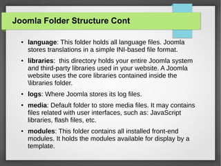 Joomla Folder Structure Cont
● language: This folder holds all language files. Joomla
stores translations in a simple INI-based file format.
● libraries: this directory holds your entire Joomla system
and third-party libraries used in your website. A Joomla
website uses the core libraries contained inside the
libraries folder.
● logs: Where Joomla stores its log files.
● media: Default folder to store media files. It may contains
files related with user interfaces, such as: JavaScript
libraries, flash files, etc.
● modules: This folder contains all installed front-end
modules. It holds the modules available for display by a
template.
 