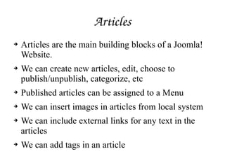Articles
➔ Articles are the main building blocks of a Joomla!
Website.
➔ We can create new articles, edit, choose to
publish/unpublish, categorize, etc
➔ Published articles can be assigned to a Menu
➔ We can insert images in articles from local system
➔ We can include external links for any text in the
articles
➔ We can add tags in an article
 