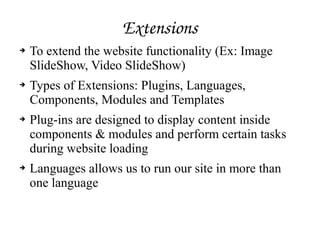 Extensions
➔ To extend the website functionality (Ex: Image
SlideShow, Video SlideShow)
➔ Types of Extensions: Plugins, Languages,
Components, Modules and Templates
➔ Plug-ins are designed to display content inside
components & modules and perform certain tasks
during website loading
➔ Languages allows us to run our site in more than
one language
 