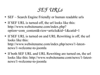 SEF URLs
➔ SEF – Search Engine Friendly or human readable urls
➔ If SEF URL is turned off, the url looks like this:
http://www.websitename.com/index.php?
option=com_content&view=article&id=1&catid=1
➔ If SEF URL is turned on and URL Rewriting is off, the url
looks like this:
http://www.websitename.com/index.php/news/1­latest­
news/1­welcome­to­joomla
➔ If both SEF URL and URL Rewriting are turned on, the url
looks like this: http://www.websitename.com/news/1­latest­
news/1­welcome­to­joomla
 