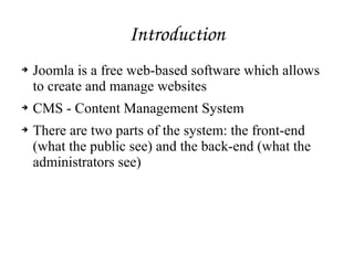 Introduction
➔ Joomla is a free web-based software which allows
to create and manage websites
➔ CMS - Content Management System
➔ There are two parts of the system: the front-end
(what the public see) and the back-end (what the
administrators see)
 