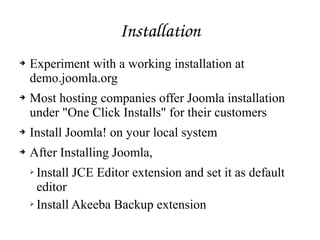 Installation
➔ Experiment with a working installation at
demo.joomla.org
➔ Most hosting companies offer Joomla installation
under "One Click Installs" for their customers
➔ Install Joomla! on your local system
➔ After Installing Joomla,
➢ Install JCE Editor extension and set it as default
editor
➢ Install Akeeba Backup extension
 