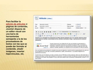 Para facilitar la
edición de artículos o
páginas de contenido,
Joomla! dispone de
un editor visual con
una barra de
herramientas
semejante a la de los
procesadores de
textos con las que se
puede dar formato al
contenido, añadir
imágenes, insertar
hipervínculos, etc.
 