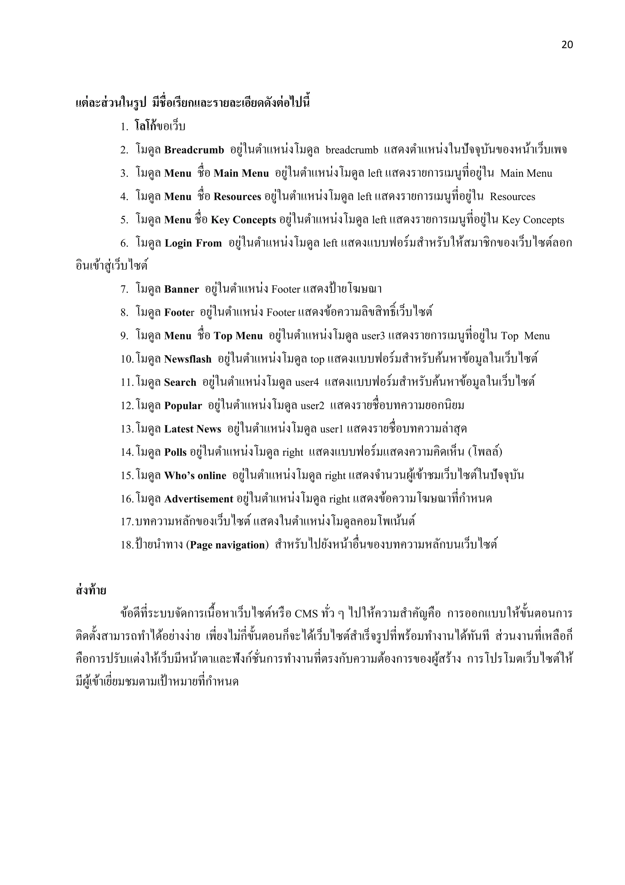20
แต่ละส่วนในรูป มีชื่อเรียกและรายละเอียดดังต่อไปนี้
1. โลโก้ขอเว็บ
2. โมดูล Breadcrumb อยู่ในตาแหน่งโมดูล breadcrumb แสดงตาแหน่งในปัจจุบันของหน้าเว็บเพจ
3. โมดูล Menu ชื่อ Main Menu อยู่ในตาแหน่งโมดูล left แสดงรายการเมนูที่อยู่ใน Main Menu
4. โมดูล Menu ชื่อ Resources อยู่ในตาแหน่งโมดูล left แสดงรายการเมนูที่อยู่ใน Resources
5. โมดูล Menu ชื่อ Key Concepts อยู่ในตาแหน่งโมดูล left แสดงรายการเมนูที่อยู่ใน Key Concepts
6. โมดูล Login From อยู่ในตาแหน่งโมดูล left แสดงแบบฟอร์มสาหรับให้สมาชิกของเว็บไซต์ลอก
อินเข้าสู่เว็บไซต์
7. โมดูล Banner อยู่ในตาแหน่ง Footer แสดงป้ายโฆษณา
8. โมดูล Footer อยู่ในตาแหน่ง Footer แสดงข้อความลิขสิทธิ์เว็บไซต์
9. โมดูล Menu ชื่อ Top Menu อยู่ในตาแหน่งโมดูล user3 แสดงรายการเมนูที่อยู่ใน Top Menu
10.โมดูล Newsflash อยู่ในตาแหน่งโมดูล top แสดงแบบฟอร์มสาหรับค้นหาข้อมูลในเว็บไซต์
11.โมดูล Search อยู่ในตาแหน่งโมดูล user4 แสดงแบบฟอร์มสาหรับค้นหาข้อมูลในเว็บไซต์
12.โมดูล Popular อยู่ในตาแหน่งโมดูล user2 แสดงรายชื่อบทความยอกนิยม
13.โมดูล Latest News อยู่ในตาแหน่งโมดูล user1 แสดงรายชื่อบทความล่าสุด
14.โมดูล Polls อยู่ในตาแหน่งโมดูล right แสดงแบบฟอร์มแสดงความคิดเห็น (โพลล์)
15.โมดูล Who’s online อยู่ในตาแหน่งโมดูล right แสดงจานวนผู้เข้าชมเว็บไซต์ในปัจจุบัน
16.โมดูล Advertisement อยู่ในตาแหน่งโมดูล right แสดงข้อความโฆษณาที่กาหนด
17.บทความหลักของเว็บไซต์ แสดงในตาแหน่งโมดูลคอมโพเน้นต์
18.ป้ายนาทาง (Page navigation) สาหรับไปยังหน้าอื่นของบทความหลักบนเว็บไซต์
ส่งท้าย
ข้อดีที่ระบบจัดการเนื้อหาเว็บไซต์หรือ CMS ทั่ว ๆ ไปให้ความสาคัญคือ การออกแบบให้ขั้นตอนการ
ติดตั้งสามารถทาได้อย่างง่าย เพี่ยงไม่กี่ขั้นตอนก็จะได้เว็บไซต์สาเร็จรูปที่พร้อมทางานได้ทันที ส่วนงานที่เหลือก็
คือการปรับแต่งให้เว็บมีหน้าตาและฟังก์ชั่นการทางานที่ตรงกับความต้องการของผู้สร้าง การโปรโมตเว็บไซต์ให้
มีผู้เข้าเยี่ยมชมตามเป้ าหมายที่กาหนด
 