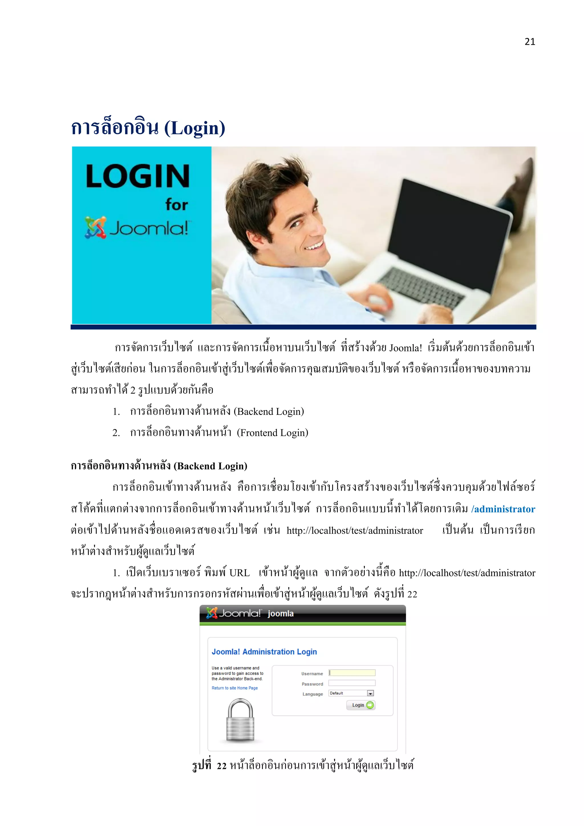 21
การล็อกอิน (Login)
การจัดการเว็บไซต์ และการจัดการเนื้อหาบนเว็บไซต์ ที่สร้างด้วย Joomla! เริ่มต้นด้วยการล็อกอินเข้า
สู่เว็บไซต์เสียก่อน ในการล็อกอินเข้าสู่เว็บไซต์เพื่อจัดการคุณสมบัติของเว็บไซต์ หรือจัดการเนื้อหาของบทความ
สามารถทาได้2 รูปแบบด้วยกันคือ
1. การล็อกอินทางด้านหลัง (Backend Login)
2. การล็อกอินทางด้านหน้า (Frontend Login)
การล็อกอินทางด้านหลัง (Backend Login)
การล็อกอินเข้าทางด้านหลัง คือการเชื่อมโยงเข้ากับโครงสร้างของเว็บไซต์ซึ่งควบคุมด้วยไฟล์ซอร์
สโค้ดที่แตกต่างจากการล็อกอินเข้าทางด้านหน้าเว็บไซต์ การล็อกอินแบบนี้ทาได้โดยการเติม /administrator
ต่อเข้าไปด้านหลังชื่อแอดเดรสของเว็บไซต์ เช่น http://localhost/test/administrator เป็นต้น เป็นการเรียก
หน้าต่างสาหรับผู้ดูแลเว็บไซต์
1. เปิดเว็บเบราเซอร์ พิมพ์ URL เข้าหน้าผู้ดูแล จากตัวอย่างนี้คือ http://localhost/test/administrator
จะปรากฎหน้าต่างสาหรับการกรอกรหัสผ่านเพื่อเข้าสู่หน้าผู้ดูแลเว็บไซต์ ดังรูปที่ 22
รูปที่ 22 หน้าล็อกอินก่อนการเข้าสู่หน้าผู้ดูแลเว็บไซต์
 