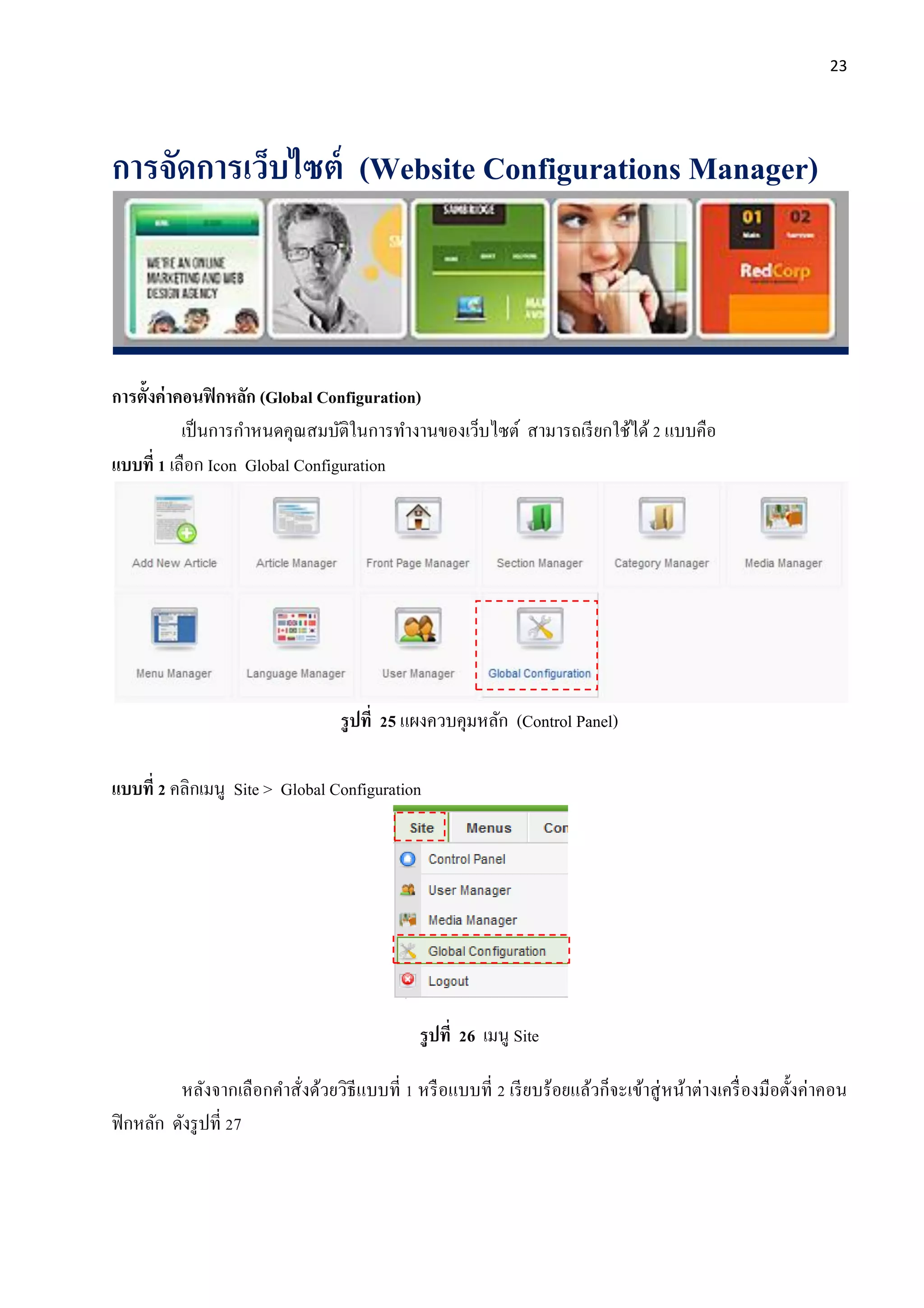 23
การจัดการเว็บไซต์ (Website Configurations Manager)
การตั้งค่าคอนฟิกหลัก (Global Configuration)
เป็นการกาหนดคุณสมบัติในการทางานของเว็บไซต์ สามารถเรียกใช้ได้2 แบบคือ
แบบที่ 1 เลือก Icon Global Configuration
รูปที่ 25 แผงควบคุมหลัก (Control Panel)
แบบที่ 2 คลิกเมนู Site > Global Configuration
รูปที่ 26 เมนู Site
หลังจากเลือกคาสั่งด้วยวิธีแบบที่ 1 หรือแบบที่ 2 เรียบร้อยแล้วก็จะเข้าสู่หน้าต่างเครื่องมือตั้งค่าคอน
ฟิกหลัก ดังรูปที่ 27
 