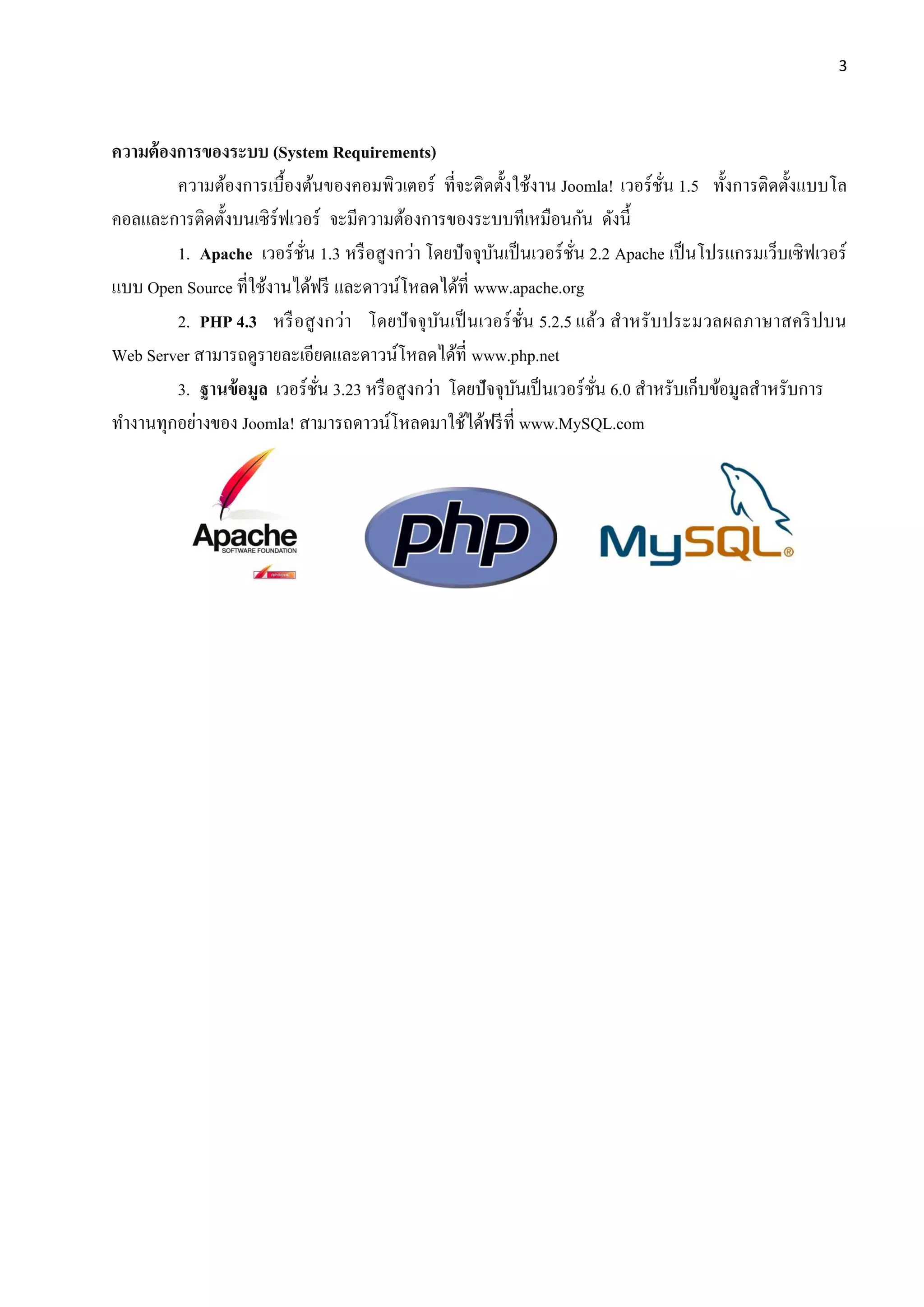 3
ความต้องการของระบบ (System Requirements)
ความต้องการเบื้องต้นของคอมพิวเตอร์ ที่จะติดตั้งใช้งาน Joomla! เวอร์ชั่น 1.5 ทั้งการติดตั้งแบบโล
คอลและการติดตั้งบนเซิร์ฟเวอร์ จะมีความต้องการของระบบทีเหมือนกัน ดังนี้
1. Apache เวอร์ชั่น 1.3 หรือสูงกว่า โดยปัจจุบันเป็นเวอร์ชั่น 2.2 Apache เป็นโปรแกรมเว็บเซิฟเวอร์
แบบ Open Source ที่ใช้งานได้ฟรี และดาวน์โหลดได้ที่ www.apache.org
2. PHP 4.3 หรือสูงกว่า โดยปัจจุบันเป็นเวอร์ชั่น 5.2.5 แล้ว สาหรับประมวลผลภาษาสคริปบน
Web Server สามารถดูรายละเอียดและดาวน์โหลดได้ที่ www.php.net
3. ฐานข้อมูล เวอร์ชั่น 3.23 หรือสูงกว่า โดยปัจจุบันเป็นเวอร์ชั่น 6.0 สาหรับเก็บข้อมูลสาหรับการ
ทางานทุกอย่างของ Joomla! สามารถดาวน์โหลดมาใช้ได้ฟรีที่ www.MySQL.com
 