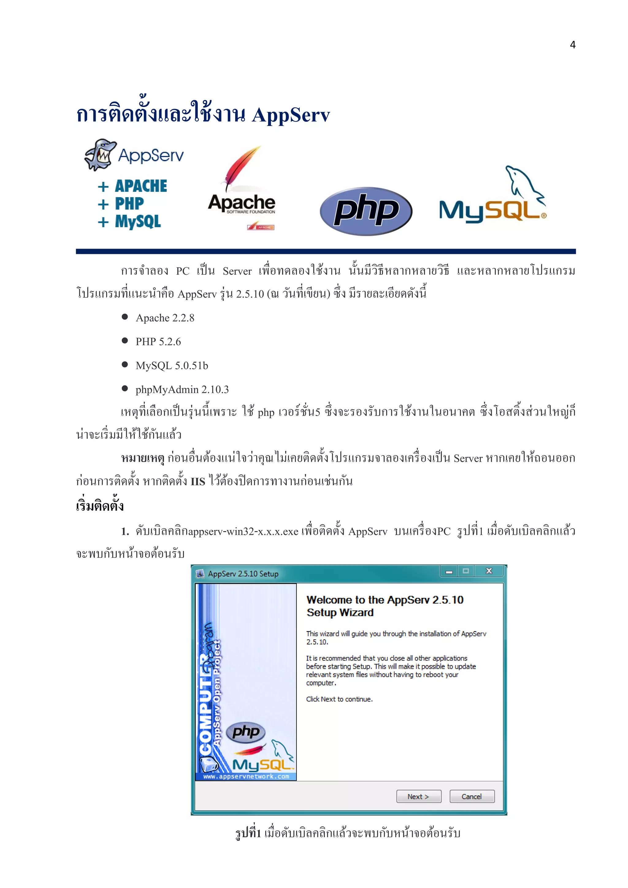 4
การติดตั้งและใช้งาน AppServ
การจาลอง PC เป็น Server เพื่อทดลองใช้งาน นั้นมีวิธีหลากหลายวิธี และหลากหลายโปรแกรม
โปรแกรมที่แนะนาคือ AppServ รุ่น 2.5.10 (ณ วันที่เขียน) ซึ่ง มีรายละเอียดดังนี้
 Apache 2.2.8
 PHP 5.2.6
 MySQL 5.0.51b
 phpMyAdmin 2.10.3
เหตุที่เลือกเป็นรุ่นนี้เพราะ ใช้ php เวอร์ชั่น5 ซึ่งจะรองรับการใช้งานในอนาคต ซึ่งโอสติ้งส่วนใหญ่ก็
น่าจะเริ่มมีให้ใช้กันแล้ว
หมายเหตุ ก่อนอื่นต้องแน่ใจว่าคุณไม่เคยติดตั้งโปรแกรมจาลองเครื่องเป็น Server หากเคยให้ถอนออก
ก่อนการติดตั้ง หากติดตั้ง IIS ไว้ต้องปิดการทางานก่อนเช่นกัน
เริ่มติดตั้ง
1. ดับเบิลคลิกappserv-win32-x.x.x.exe เพื่อติดตั้ง AppServ บนเครื่องPC รูปที่1 เมื่อดับเบิลคลิกแล้ว
จะพบกับหน้าจอต้อนรับ
รูปที่1 เมื่อดับเบิลคลิกแล้วจะพบกับหน้าจอต้อนรับ
 