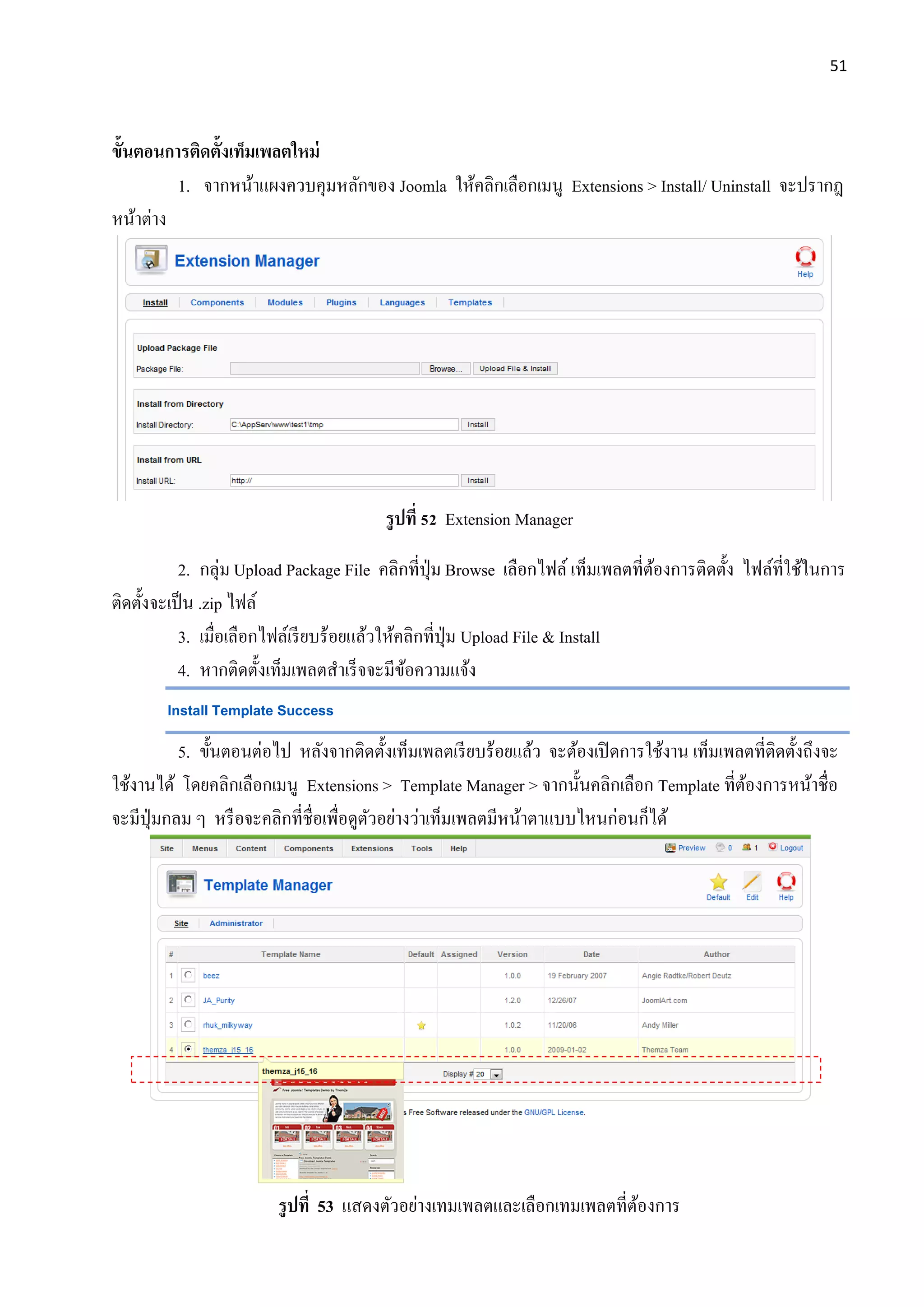 51
ขั้นตอนการติดตั้งเท็มเพลตใหม่
1. จากหน้าแผงควบคุมหลักของ Joomla ให้คลิกเลือกเมนู Extensions > Install/ Uninstall จะปรากฎ
หน้าต่าง
รูปที่ 52 Extension Manager
2. กลุ่ม Upload Package File คลิกที่ปุ่ม Browse เลือกไฟล์ เท็มเพลตที่ต้องการติดตั้ง ไฟล์ที่ใช้ในการ
ติดตั้งจะเป็น .zip ไฟล์
3. เมื่อเลือกไฟล์เรียบร้อยแล้วให้คลิกที่ปุ่ม Upload File & Install
4. หากติดตั้งเท็มเพลตสาเร็จจะมีข้อความแจ้ง
Install Template Success
5. ขั้นตอนต่อไป หลังจากติดตั้งเท็มเพลตเรียบร้อยแล้ว จะต้องเปิดการใช้งาน เท็มเพลตที่ติดตั้งถึงจะ
ใช้งานได้ โดยคลิกเลือกเมนู Extensions > Template Manager > จากนั้นคลิกเลือก Template ที่ต้องการหน้าชื่อ
จะมีปุ่มกลม ๆ หรือจะคลิกที่ชื่อเพื่อดูตัวอย่างว่าเท็มเพลตมีหน้าตาแบบไหนก่อนก็ได้
รูปที่ 53 แสดงตัวอย่างเทมเพลตและเลือกเทมเพลตที่ต้องการ
 