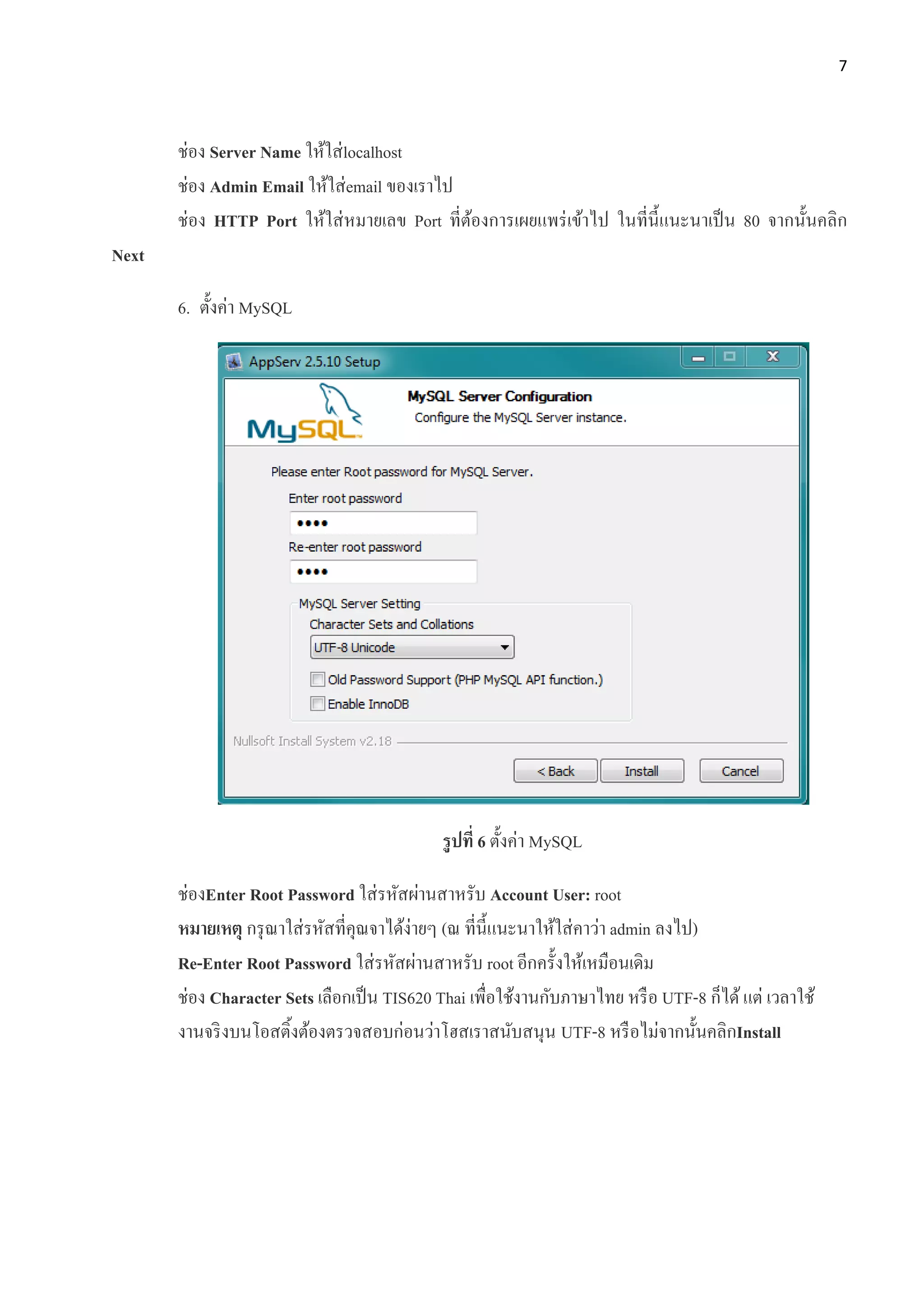 7
ช่อง Server Name ให้ใส่localhost
ช่อง Admin Email ให้ใส่email ของเราไป
ช่อง HTTP Port ให้ใส่หมายเลข Port ที่ต้องการเผยแพร่เข้าไป ในที่นี้แนะนาเป็น 80 จากนั้นคลิก
Next
6. ตั้งค่า MySQL
รูปที่ 6 ตั้งค่า MySQL
ช่องEnter Root Password ใส่รหัสผ่านสาหรับ Account User: root
หมายเหตุ กรุณาใส่รหัสที่คุณจาได้ง่ายๆ (ณ ที่นี้แนะนาให้ใส่คาว่า admin ลงไป)
Re-Enter Root Password ใส่รหัสผ่านสาหรับ root อีกครั้งให้เหมือนเดิม
ช่อง Character Sets เลือกเป็น TIS620 Thai เพื่อใช้งานกับภาษาไทย หรือ UTF-8 ก็ได้แต่ เวลาใช้
งานจริงบนโอสติ้งต้องตรวจสอบก่อนว่าโฮสเราสนับสนุน UTF-8 หรือไม่จากนั้นคลิกInstall
 