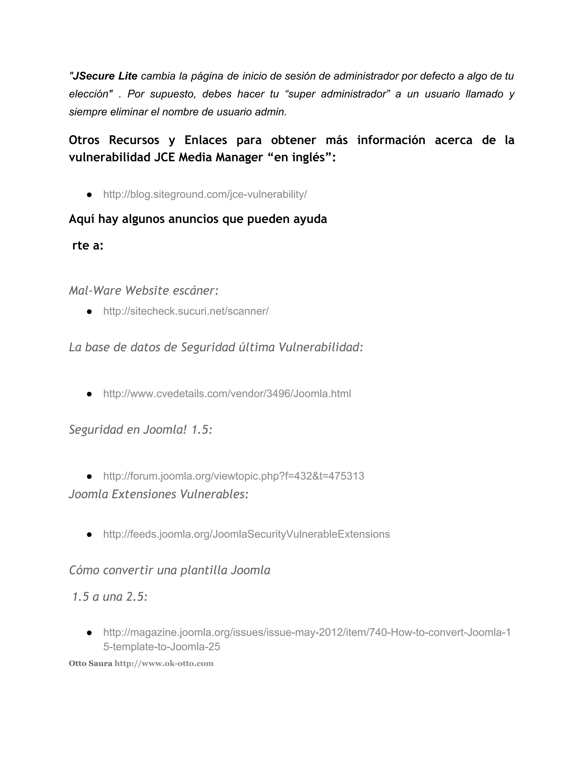 "​JSecure Lite cambia la página de inicio de sesión de administrador por defecto a algo de tu                                 
elección" . Por supuesto, debes hacer tu “super administrador” a un usuario llamado y                           
siempre eliminar el nombre de usuario admin. 
Otros Recursos y Enlaces para obtener más información acerca de la
vulnerabilidad JCE Media Manager “en inglés”:
● http://blog.siteground.com/jce­vulnerability/ 
Aquí hay algunos anuncios que pueden ayuda
​rte a:
Mal-Ware Website escáner:
● http://sitecheck.sucuri.net/scanner/ 
 
La base de datos de Seguridad última Vulnerabilidad:
● http://www.cvedetails.com/vendor/3496/Joomla.html 
 
Seguridad en Joomla! 1.5:
● http://forum.joomla.org/viewtopic.php?f=432&t=475313
Joomla Extensiones Vulnerables:
● http://feeds.joomla.org/JoomlaSecurityVulnerableExtensions 
 
Cómo convertir una plantilla Joomla
​1.5 a una 2.5:
● http://magazine.joomla.org/issues/issue­may­2012/item/740­How­to­convert­Joomla­1
5­template­to­Joomla­25 
Otto Saura ​http://www.ok-otto.com  
 