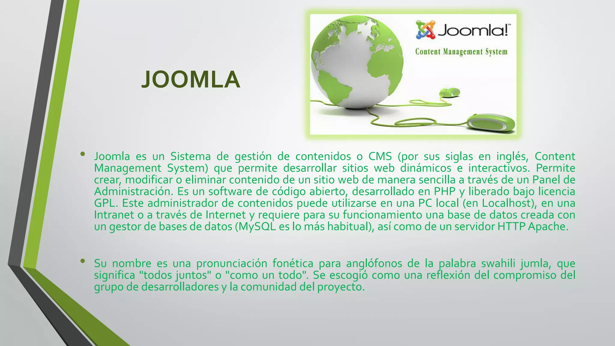 JOOMLA
• Joomla es un Sistema de gestión de contenidos o CMS (por sus siglas en inglés, Content
Management System) que permite desarrollar sitios web dinámicos e interactivos. Permite
crear, modificar o eliminar contenido de un sitio web de manera sencilla a través de un Panel de
Administración. Es un software de código abierto, desarrollado en PHP y liberado bajo licencia
GPL. Este administrador de contenidos puede utilizarse en una PC local (en Localhost), en una
Intranet o a través de Internet y requiere para su funcionamiento una base de datos creada con
un gestor de bases de datos (MySQL es lo más habitual), así como de un servidor HTTP Apache.
• Su nombre es una pronunciación fonética para anglófonos de la palabra swahili jumla, que
significa "todos juntos" o "como un todo". Se escogió como una reflexión del compromiso del
grupo de desarrolladores y la comunidad del proyecto.
 