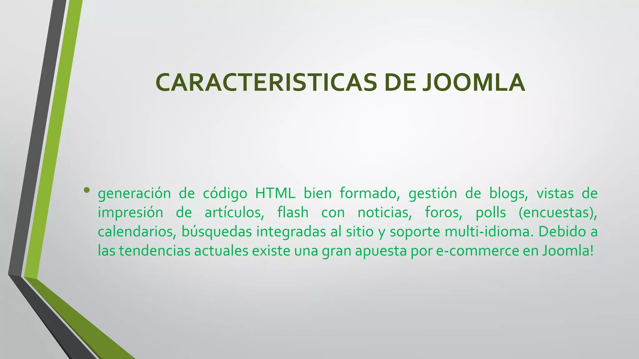 CARACTERISTICAS DE JOOMLA
• generación de código HTML bien formado, gestión de blogs, vistas de
impresión de artículos, flash con noticias, foros, polls (encuestas),
calendarios, búsquedas integradas al sitio y soporte multi-idioma. Debido a
las tendencias actuales existe una gran apuesta por e-commerce en Joomla!
 