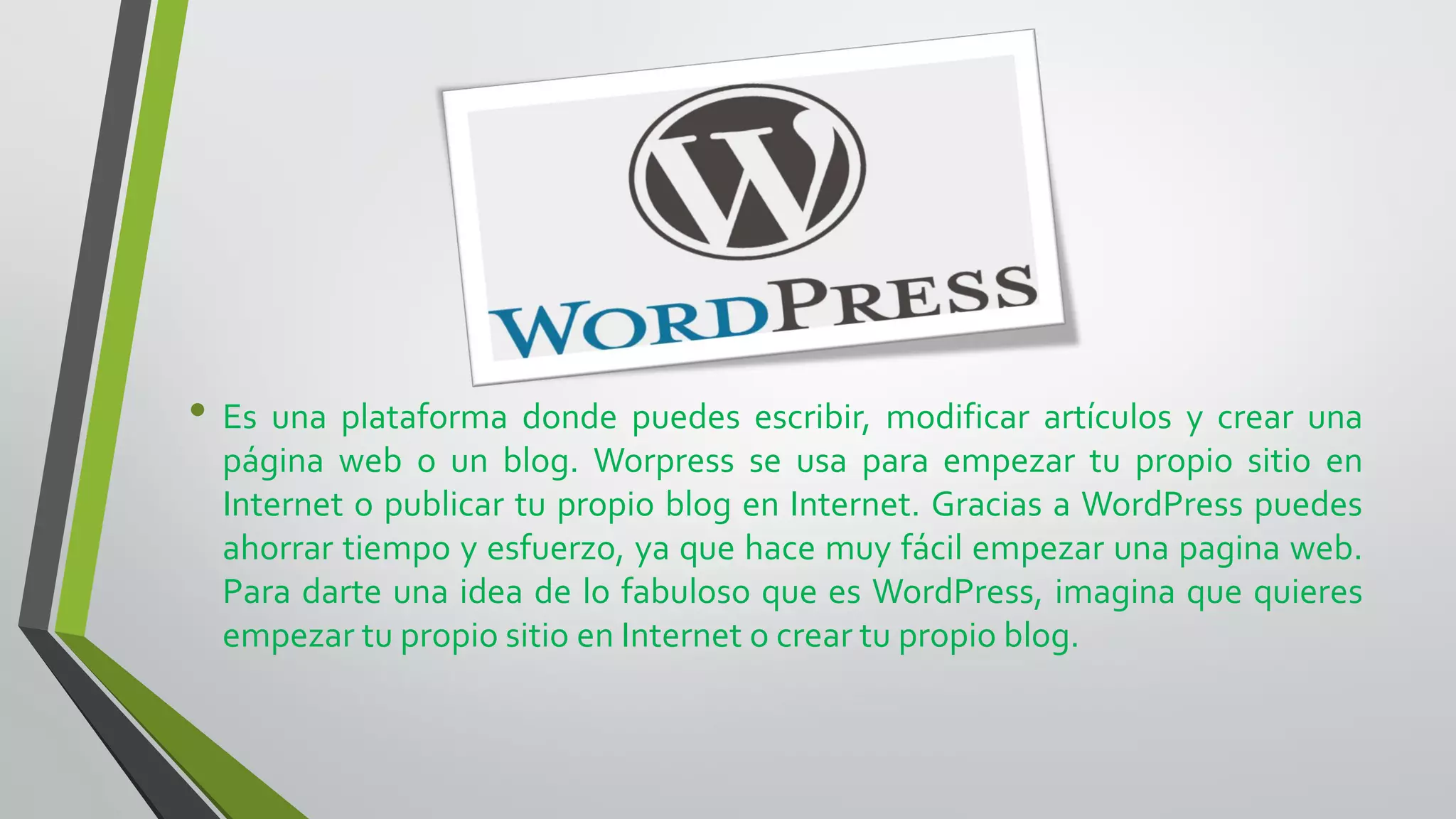 • Es una plataforma donde puedes escribir, modificar artículos y crear una
página web o un blog. Worpress se usa para empezar tu propio sitio en
Internet o publicar tu propio blog en Internet. Gracias a WordPress puedes
ahorrar tiempo y esfuerzo, ya que hace muy fácil empezar una pagina web.
Para darte una idea de lo fabuloso que es WordPress, imagina que quieres
empezar tu propio sitio en Internet o crear tu propio blog.
 