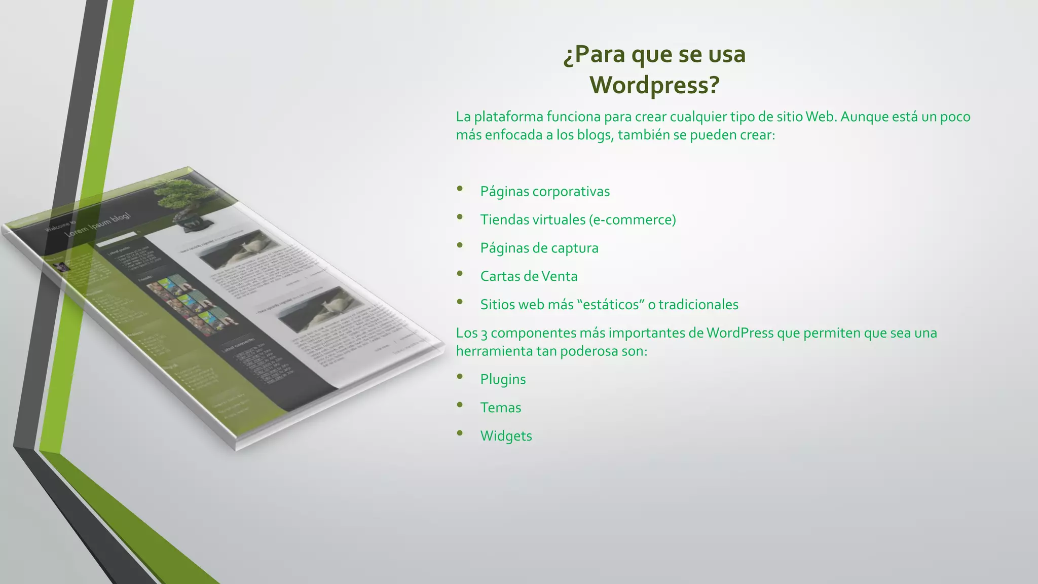 ¿Para que se usa
Wordpress?
La plataforma funciona para crear cualquier tipo de sitioWeb. Aunque está un poco
más enfocada a los blogs, también se pueden crear:
• Páginas corporativas
• Tiendas virtuales (e-commerce)
• Páginas de captura
• Cartas deVenta
• Sitios web más “estáticos” o tradicionales
Los 3 componentes más importantes deWordPress que permiten que sea una
herramienta tan poderosa son:
• Plugins
• Temas
• Widgets
 