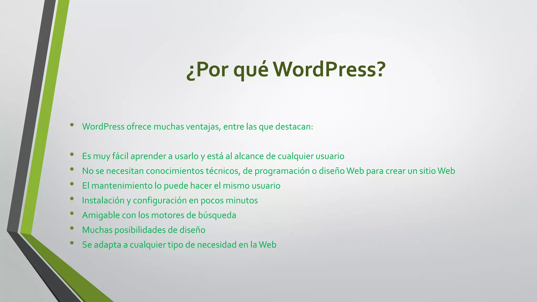 ¿Por qué WordPress?
• WordPress ofrece muchas ventajas, entre las que destacan:
• Es muy fácil aprender a usarlo y está al alcance de cualquier usuario
• No se necesitan conocimientos técnicos, de programación o diseñoWeb para crear un sitioWeb
• El mantenimiento lo puede hacer el mismo usuario
• Instalación y configuración en pocos minutos
• Amigable con los motores de búsqueda
• Muchas posibilidades de diseño
• Se adapta a cualquier tipo de necesidad en la Web
 