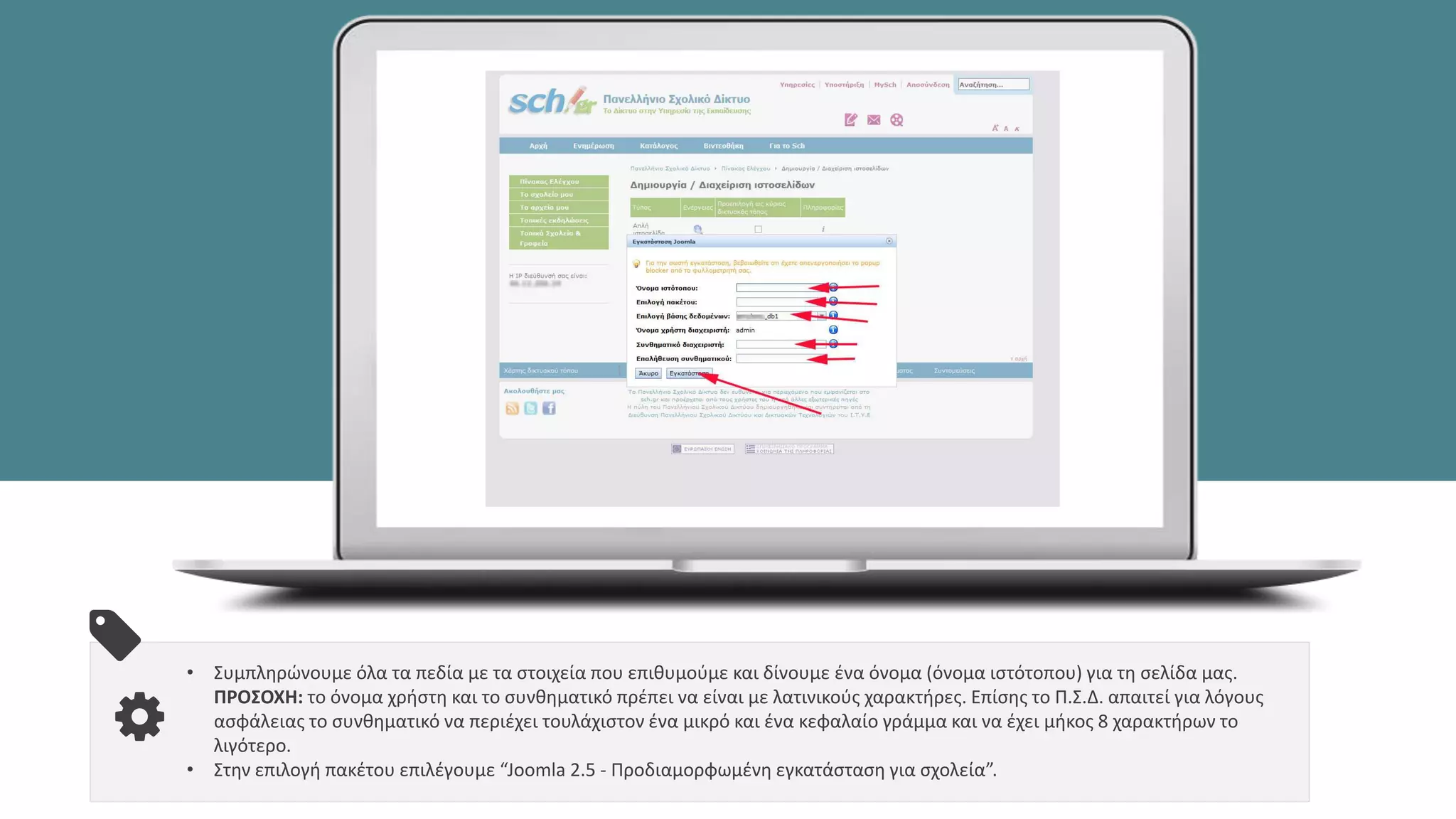 • Συμπληρώνουμε όλα τα πεδία με τα στοιχεία που επιθυμούμε και δίνουμε ένα όνομα (όνομα ιστότοπου) για τη σελίδα μας.
ΠΡΟΣΟΧΗ: το όνομα χρήστη και το συνθηματικό πρέπει να είναι με λατινικούς χαρακτήρες. Επίσης το Π.Σ.Δ. απαιτεί για λόγους
ασφάλειας το συνθηματικό να περιέχει τουλάχιστον ένα μικρό και ένα κεφαλαίο γράμμα και να έχει μήκος 8 χαρακτήρων το
λιγότερο.
• Στην επιλογή πακέτου επιλέγουμε “Joomla 2.5 - Προδιαμορφωμένη εγκατάσταση για σχολεία”.
 
