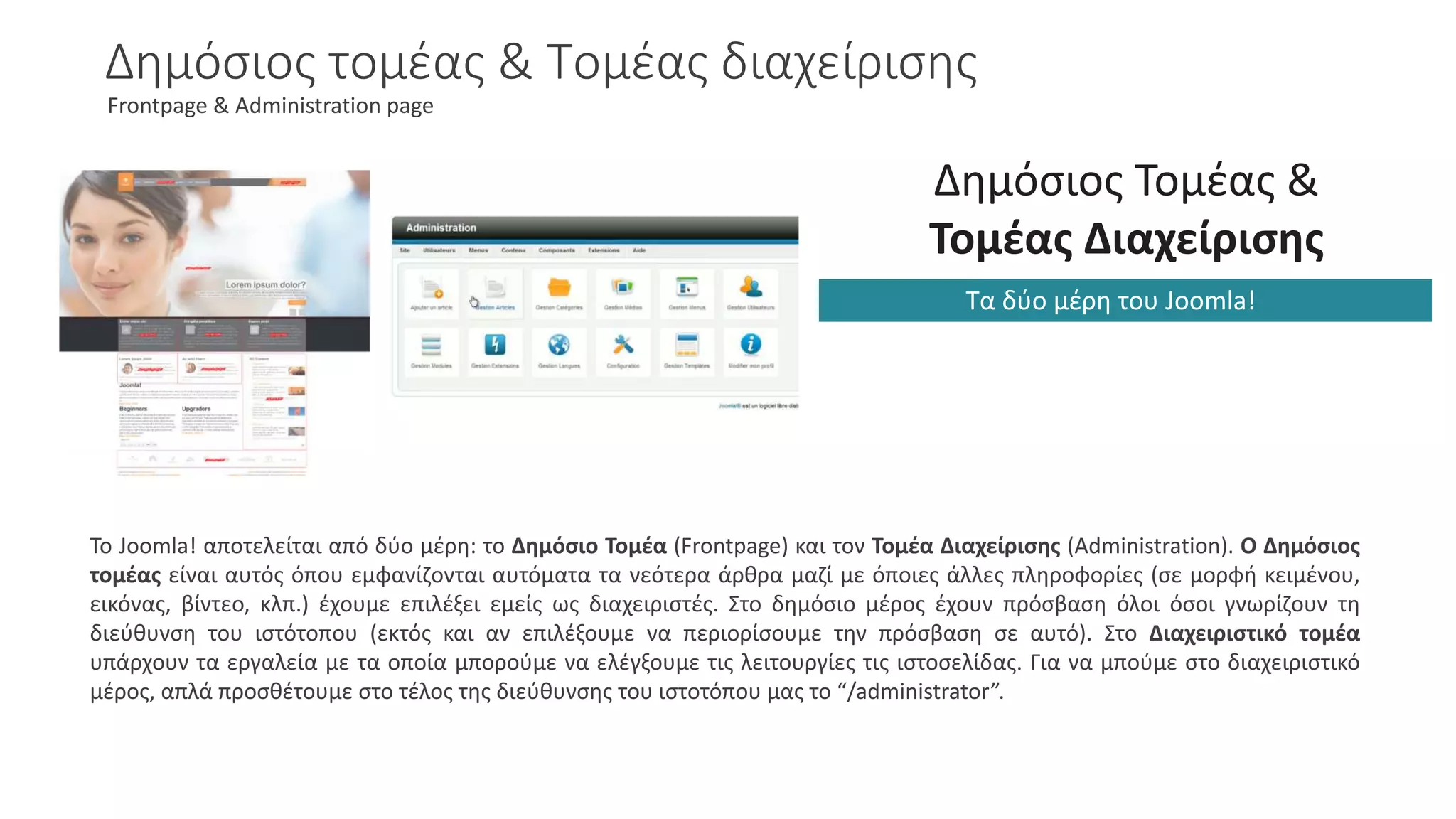 Δημόσιος τομέας & Τομέας διαχείρισης
Frontpage & Administration page
Δημόσιος Τομέας &
Τομέας Διαχείρισης
Τα δύο μέρη του Joomla!
Το Joomla! αποτελείται από δύο μέρη: το Δημόσιο Τομέα (Frontpage) και τον Τομέα Διαχείρισης (Administration). Ο Δημόσιος
τομέας είναι αυτός όπου εμφανίζονται αυτόματα τα νεότερα άρθρα μαζί με όποιες άλλες πληροφορίες (σε μορφή κειμένου,
εικόνας, βίντεο, κλπ.) έχουμε επιλέξει εμείς ως διαχειριστές. Στο δημόσιο μέρος έχουν πρόσβαση όλοι όσοι γνωρίζουν τη
διεύθυνση του ιστότοπου (εκτός και αν επιλέξουμε να περιορίσουμε την πρόσβαση σε αυτό). Στο Διαχειριστικό τομέα
υπάρχουν τα εργαλεία με τα οποία μπορούμε να ελέγξουμε τις λειτουργίες τις ιστοσελίδας. Για να μπούμε στο διαχειριστικό
μέρος, απλά προσθέτουμε στο τέλος της διεύθυνσης του ιστοτόπου μας το “/administrator”.
 