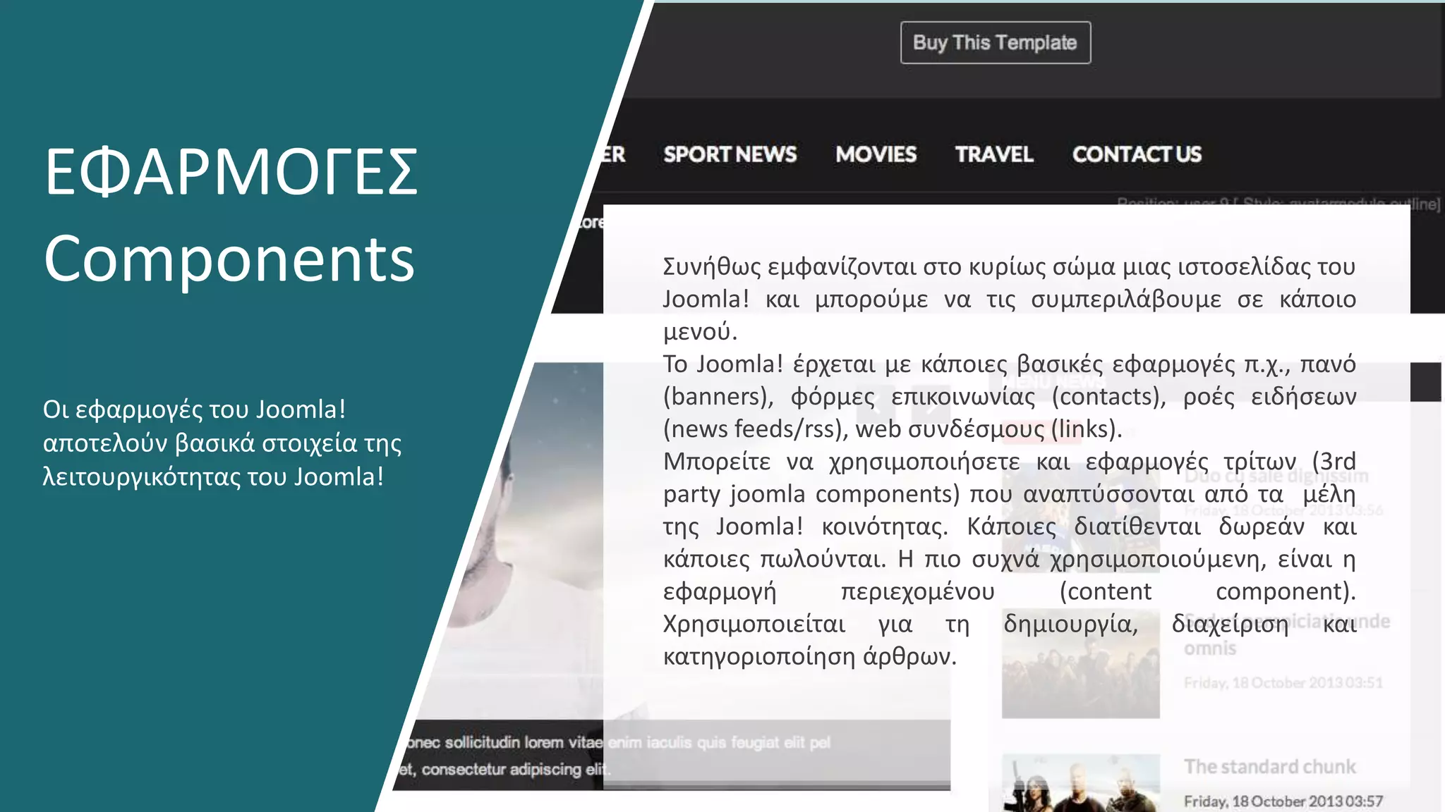 Οι εφαρμογές του Joomla!
αποτελούν βασικά στοιχεία της
λειτουργικότητας του Joomla!
ΕΦΑΡΜΟΓΕΣ
Components Συνήθως εμφανίζονται στο κυρίως σώμα μιας ιστοσελίδας του
Joomla! και μπορούμε να τις συμπεριλάβουμε σε κάποιο
μενού.
Το Joomla! έρχεται με κάποιες βασικές εφαρμογές π.χ., πανό
(banners), φόρμες επικοινωνίας (contacts), ροές ειδήσεων
(news feeds/rss), web συνδέσμους (links).
Μπορείτε να χρησιμοποιήσετε και εφαρμογές τρίτων (3rd
party joomla components) που αναπτύσσονται από τα μέλη
της Joomla! κοινότητας. Κάποιες διατίθενται δωρεάν και
κάποιες πωλούνται. Η πιο συχνά χρησιμοποιούμενη, είναι η
εφαρμογή περιεχομένου (content component).
Χρησιμοποιείται για τη δημιουργία, διαχείριση και
κατηγοριοποίηση άρθρων.
 