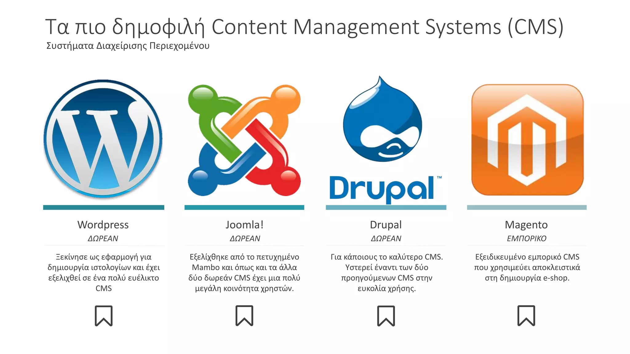 Τα πιο δημοφιλή Content Management Systems (CMS)
Συστήματα Διαχείρισης Περιεχομένου
Wordpress
ΔΩΡΕΑΝ
Joomla!
ΔΩΡΕΑΝ
Drupal
ΔΩΡΕΑΝ
Magento
ΕΜΠΟΡΙΚΟ
Ξεκίνησε ως εφαρμογή για
δημιουργία ιστολογίων και έχει
εξελιχθεί σε ένα πολύ ευέλικτο
CMS
Εξελίχθηκε από το πετυχημένο
Mambo και όπως και τα άλλα
δύο δωρεάν CMS έχει μια πολύ
μεγάλη κοινότητα χρηστών.
Για κάποιους το καλύτερο CMS.
Υστερεί έναντι των δύο
προηγούμενων CMS στην
ευκολία χρήσης.
Εξειδικευμένο εμπορικό CMS
που χρησιμεύει αποκλειστικά
στη δημιουργία e-shop.
 