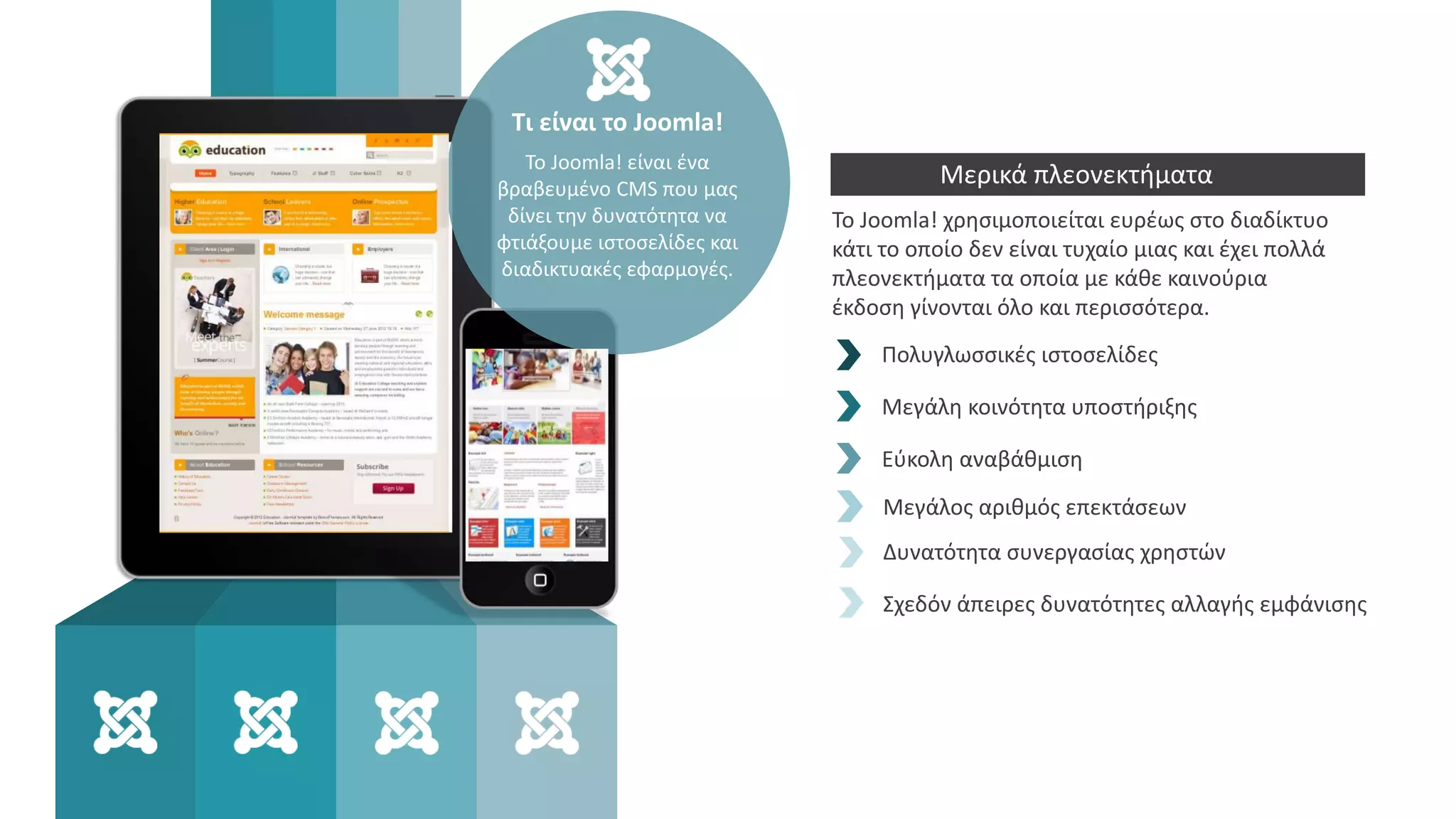 Το Joomla! χρησιμοποιείται ευρέως στο διαδίκτυο
κάτι το οποίο δεν είναι τυχαίο μιας και έχει πολλά
πλεονεκτήματα τα οποία με κάθε καινούρια
έκδοση γίνονται όλο και περισσότερα.
Πολυγλωσσικές ιστοσελίδες
Μεγάλη κοινότητα υποστήριξης
Εύκολη αναβάθμιση
Τι είναι το Joomla!
Το Joomla! είναι ένα
βραβευμένο CMS που μας
δίνει την δυνατότητα να
φτιάξουμε ιστοσελίδες και
διαδικτυακές εφαρμογές.
Μερικά πλεονεκτήματα
Μεγάλος αριθμός επεκτάσεων
Δυνατότητα συνεργασίας χρηστών
Σχεδόν άπειρες δυνατότητες αλλαγής εμφάνισης
 