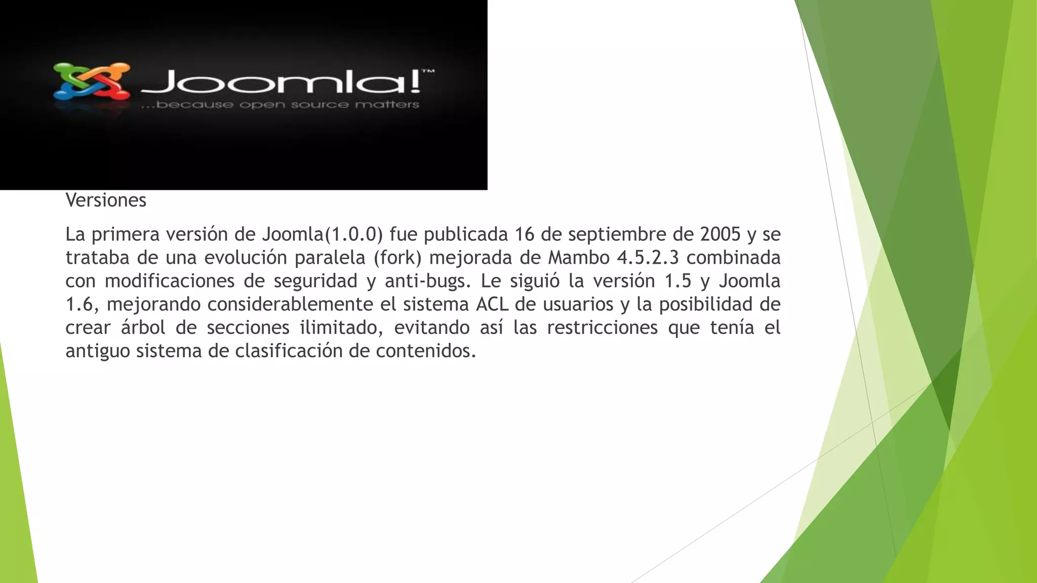 Versiones
La primera versión de Joomla(1.0.0) fue publicada 16 de septiembre de 2005 y se
trataba de una evolución paralela (fork) mejorada de Mambo 4.5.2.3 combinada
con modificaciones de seguridad y anti-bugs. Le siguió la versión 1.5 y Joomla
1.6, mejorando considerablemente el sistema ACL de usuarios y la posibilidad de
crear árbol de secciones ilimitado, evitando así las restricciones que tenía el
antiguo sistema de clasificación de contenidos.
 