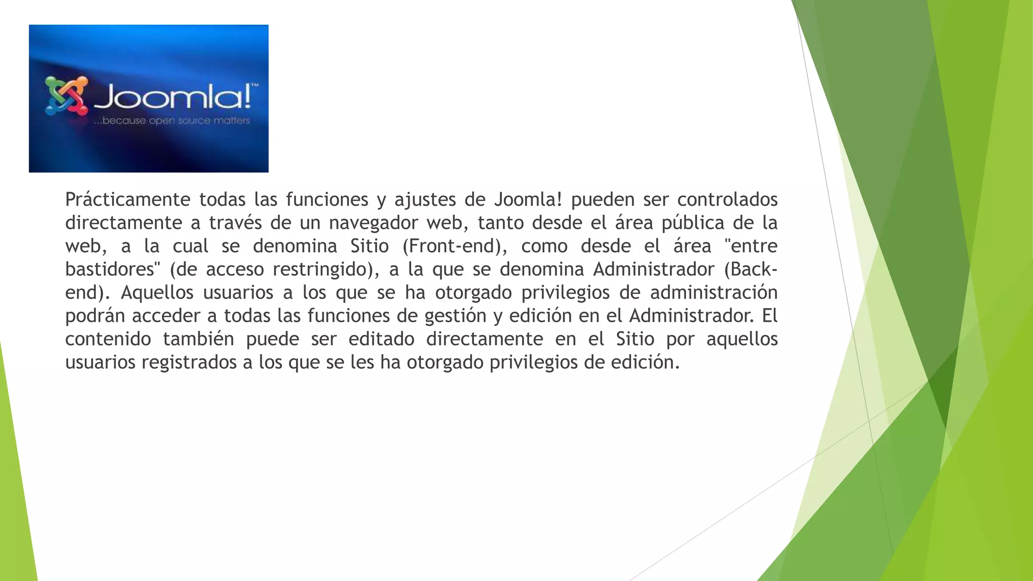 Prácticamente todas las funciones y ajustes de Joomla! pueden ser controlados
directamente a través de un navegador web, tanto desde el área pública de la
web, a la cual se denomina Sitio (Front-end), como desde el área "entre
bastidores" (de acceso restringido), a la que se denomina Administrador (Back-
end). Aquellos usuarios a los que se ha otorgado privilegios de administración
podrán acceder a todas las funciones de gestión y edición en el Administrador. El
contenido también puede ser editado directamente en el Sitio por aquellos
usuarios registrados a los que se les ha otorgado privilegios de edición.
 